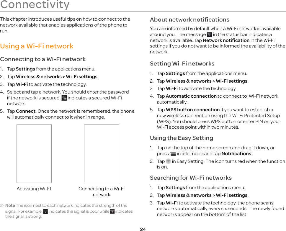 24This chapter introduces useful tips on how to connect to the network available that enables applications of the phone to run.Using a Wi-Fi networkConnecting to a Wi-Fi network1. Tap Settings from the applications menu.2. Tap Wireless &amp; networks &gt; Wi-Fi settings.3. Tap Wi-Fi to activate the technology.4.  Select and tap a network. You should enter the password if the network is secured.   indicates a secured Wi-Fi network.5. Tap Connect. Once the network is remembered, the phone will automatically connect to it when in range.Activating Wi-FIConnecting to a Wi-Fi networkNote The icon next to each network indicates the strength of the signal. For example,   indicates the signal is poor while   indicates the signal is strong.About network notificationsYou are informed by default when a Wi-Fi network is available around you. The message   in the status bar indicates a network is available. Tap Network notification in the Wi-Fi settings if you do not want to be informed the availability of the network.Setting Wi-Fi networks1. Tap Settings from the applications menu.2. Tap Wireless &amp; networks &gt; Wi-Fi settings.3. Tap Wi-Fi to activate the technology.4. Tap Automatic connection to connect to  Wi-Fi network automatically.5. Tap WPS button connection if you want to establish a new wireless connection using the Wi-Fi Protected Setup (WPS). You should press WPS button or enter PIN on your Wi-Fi access point within two minutes.Using the Easy Setting1.  Tap on the top of the home screen and drag it down, or press n in idle mode and tap Notifications.2. Tap   in Easy Setting. The icon turns red when the function is on.Searching for Wi-Fi networks1. Tap Settings from the applications menu.2. Tap Wireless &amp; networks &gt; Wi-Fi settings.3. Tap Wi-Fi to activate the technology. the phone scans networks automatically every six seconds. The newly found networks appear on the bottom of the list.Connectivity