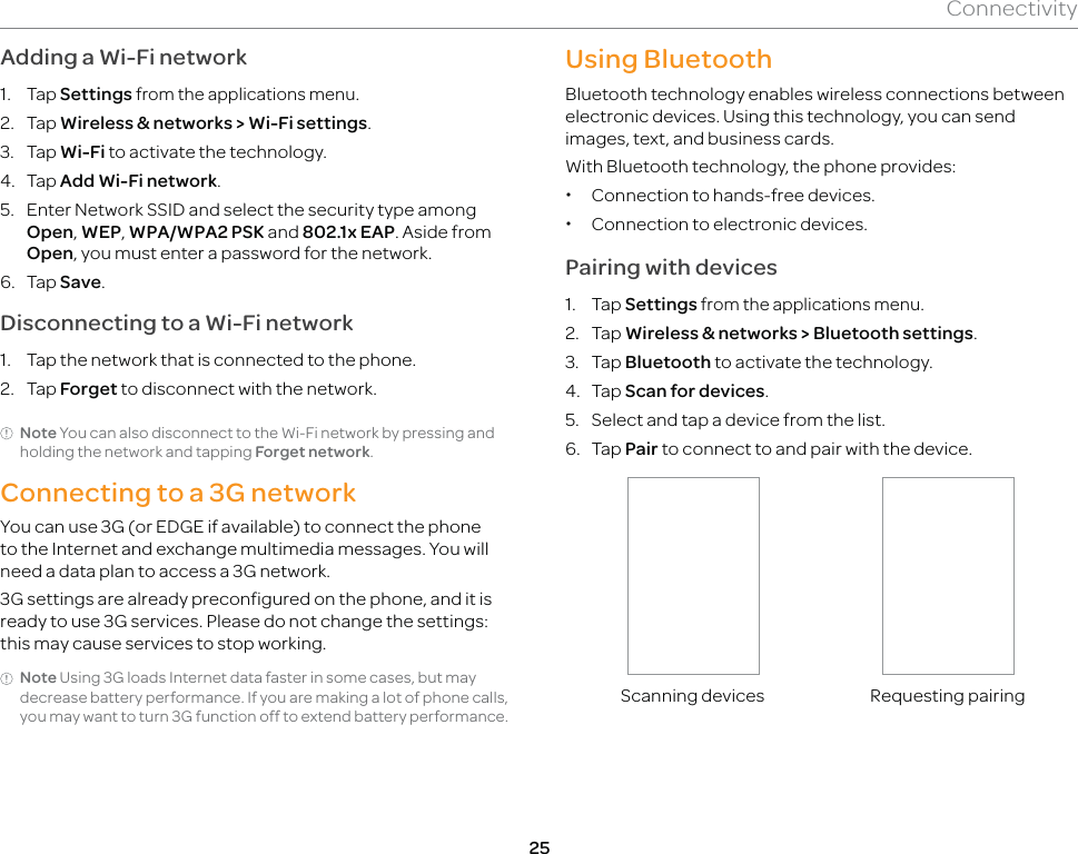 25ConnectivityAdding a Wi-Fi network1. Tap Settings from the applications menu.2. Tap Wireless &amp; networks &gt; Wi-Fi settings.3. Tap Wi-Fi to activate the technology.4. Tap Add Wi-Fi network.5.  Enter Network SSID and select the security type among Open, WEP, WPA/WPA2 PSK and 802.1x EAP. Aside from Open, you must enter a password for the network.6. Tap Save.Disconnecting to a Wi-Fi network1.  Tap the network that is connected to the phone.2. Tap Forget to disconnect with the network.Note You can also disconnect to the Wi-Fi network by pressing and holding the network and tapping Forget network.Connecting to a 3G networkYou can use 3G (or EDGE if available) to connect the phone to the Internet and exchange multimedia messages. You will need a data plan to access a 3G network.3G settings are already preconfigured on the phone, and it is ready to use 3G services. Please do not change the settings: this may cause services to stop working. Note Using 3G loads Internet data faster in some cases, but may decrease battery performance. If you are making a lot of phone calls, you may want to turn 3G function off to extend battery performance.Using BluetoothBluetooth technology enables wireless connections between electronic devices. Using this technology, you can send images, text, and business cards.With Bluetooth technology, the phone provides: xConnection to hands-free devices. xConnection to electronic devices.Pairing with devices1. Tap Settings from the applications menu.2. Tap Wireless &amp; networks &gt; Bluetooth settings.3. Tap Bluetooth to activate the technology.4. Tap Scan for devices.5.  Select and tap a device from the list.6. Tap Pair to connect to and pair with the device.Scanning devices Requesting pairing