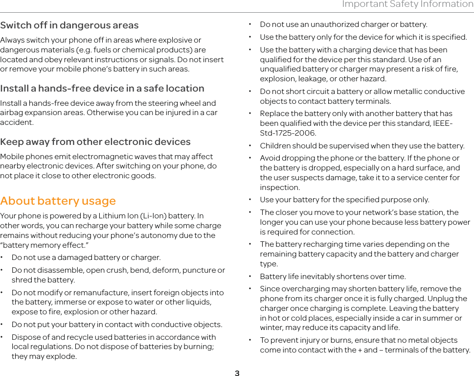 3Important Safety InformationSwitch off in dangerous areasAlways switch your phone off in areas where explosive or dangerous materials (e.g. fuels or chemical products) are located and obey relevant instructions or signals. Do not insert or remove your mobile phone’s battery in such areas.Install a hands-free device in a safe locationInstall a hands-free device away from the steering wheel and airbag expansion areas. Otherwise you can be injured in a car accident.Keep away from other electronic devicesMobile phones emit electromagnetic waves that may affect nearby electronic devices. After switching on your phone, do not place it close to other electronic goods.About battery usageYour phone is powered by a Lithium Ion (Li-Ion) battery. In other words, you can recharge your battery while some charge remains without reducing your phone’s autonomy due to the “battery memory effect.”  xDo not use a damaged battery or charger. xDo not disassemble, open crush, bend, deform, puncture or shred the battery. xDo not modify or remanufacture, insert foreign objects into the battery, immerse or expose to water or other liquids, expose to fire, explosion or other hazard. xDo not put your battery in contact with conductive objects. xDispose of and recycle used batteries in accordance with local regulations. Do not dispose of batteries by burning; they may explode. xDo not use an unauthorized charger or battery. xUse the battery only for the device for which it is specified. xUse the battery with a charging device that has been qualified for the device per this standard. Use of an unqualified battery or charger may present a risk of fire, explosion, leakage, or other hazard. xDo not short circuit a battery or allow metallic conductive objects to contact battery terminals. xReplace the battery only with another battery that has been qualified with the device per this standard, IEEE-Std-1725-2006. xChildren should be supervised when they use the battery. xAvoid dropping the phone or the battery. If the phone or the battery is dropped, especially on a hard surface, and the user suspects damage, take it to a service center for inspection. xUse your battery for the specified purpose only. xThe closer you move to your network’s base station, the longer you can use your phone because less battery power is required for connection. xThe battery recharging time varies depending on the remaining battery capacity and the battery and charger type. xBattery life inevitably shortens over time. xSince overcharging may shorten battery life, remove the phone from its charger once it is fully charged. Unplug the charger once charging is complete. Leaving the battery in hot or cold places, especially inside a car in summer or winter, may reduce its capacity and life. xTo prevent injury or burns, ensure that no metal objects come into contact with the + and – terminals of the battery.