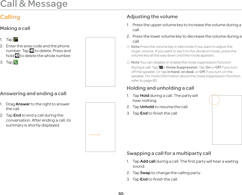 30Call &amp; MessageCallingMaking a call1. Tap  .2.  Enter the area code and the phone number. Tap   to delete. Press and hold   to delete the whole number.3. Tap  .Answering and ending a call1. Drag Answer to the right to answer the call.2. Tap End to end a call during the conversation. After ending a call, its summary is shortly displayed.Adjusting the volume1.  Press the upper volume key to increase the volume during a call.2.  Press the lower volume key to decrease the volume during a call.Note Press the volume key in idle mode if you want to adjust the ringer volume. If you want to set it to the vibration mode, press the volume key all the way down until the mode appears.Note You can disable or enable the noise suppression function during a call. Tap n &gt; Noise Suppression. Tap On or Off if you turn off the speaker. Or tap in hand, on desk, or Off if you turn on the speaker. For more information about the noise suppression function, refer to page 85.Holding and unholding a call1. Tap Hold during a call. The party will hear nothing.2. Tap Unhold to resume the call.3. Tap End to finish the call.Swapping a call for a multiparty call1. Tap Add call during a call. The first party will hear a waiting sound.2. Tap Swap to change the calling party.3. Tap End to finish the call.
