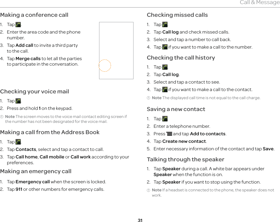 31Call &amp; MessageMaking a conference call1. Tap  .2.  Enter the area code and the phone number.3. Tap Add call to invite a third party to the call.4. Tap Merge calls to let all the parties to participate in the conversation.Checking your voice mail1. Tap  .2.  Press and hold 1 on the keypad.Note The screen moves to the voice mail contact editing screen if the number has not been designated for the voice mail.Making a call from the Address Book1. Tap  .2. Tap Contacts, select and tap a contact to call.3. Tap Call home, Call mobile or Call work according to your preferences.Making an emergency call1. Tap Emergency call when the screen is locked.2. Tap 911 or other numbers for emergency calls.Checking missed calls1. Tap  .2. Tap Call log and check missed calls.3.  Select and tap a number to call back.4. Tap   if you want to make a call to the number.Checking the call history1. Tap  . 2. Tap Call log.3.  Select and tap a contact to see.4. Tap   if you want to make a call to the contact.Note The displayed call time is not equal to the call charge.Saving a new contact1. Tap  .2.  Enter a telephone number.3. Press n and tap Add to contacts. 4. Tap Create new contact.5.  Enter necessary information of the contact and tap Save.Talking through the speaker1. Tap Speaker during a call. A white bar appears under Speaker when the function is on.2. Tap Speaker if you want to stop using the function.Note If a headset is connected to the phone, the speaker does not work.