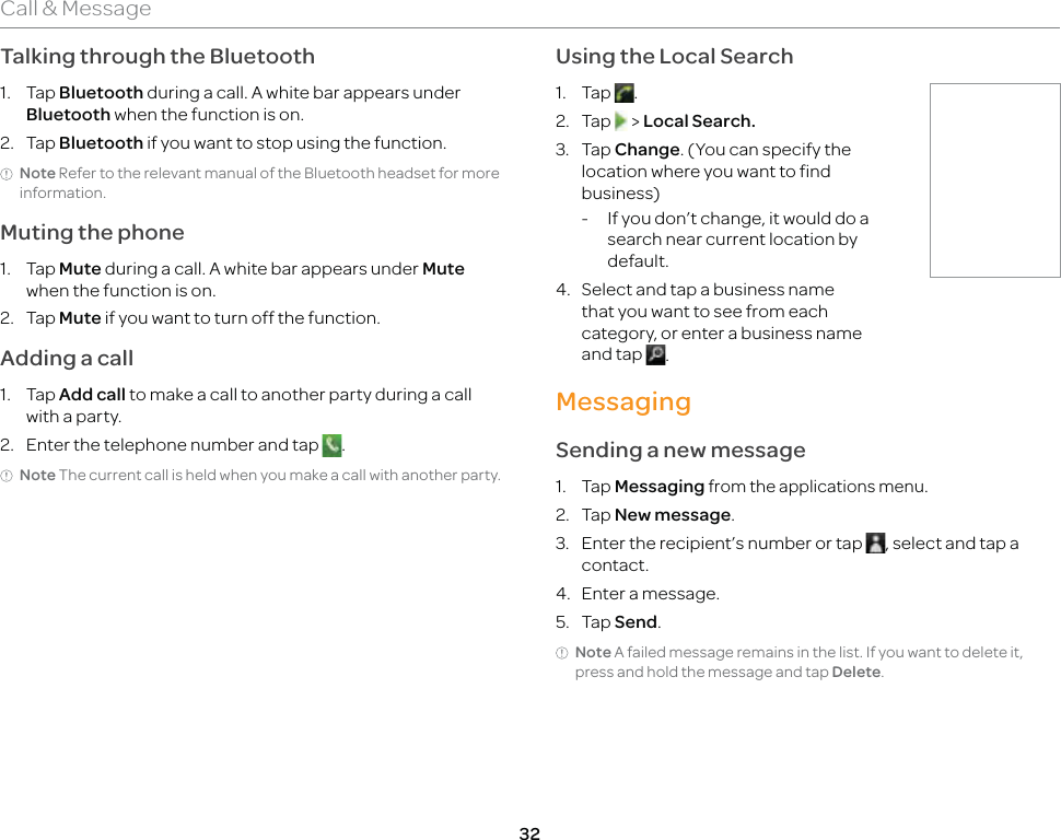 32Call &amp; MessageTalking through the Bluetooth1. Tap Bluetooth during a call. A white bar appears under Bluetooth when the function is on.2. Tap Bluetooth if you want to stop using the function.Note Refer to the relevant manual of the Bluetooth headset for more information.Muting the phone1. Tap Mute during a call. A white bar appears under Mute when the function is on.2. Tap Mute if you want to turn off the function.Adding a call1. Tap Add call to make a call to another party during a call with a party.2.  Enter the telephone number and tap  .Note The current call is held when you make a call with another party.Using the Local Search1. Tap  .2. Tap   &gt; Local Search.3. Tap Change. (You can specify the location where you want to find business)-  If you don’t change, it would do a search near current location by default.4.  Select and tap a business name that you want to see from each category, or enter a business name and tap  .MessagingSending a new message1. Tap Messaging from the applications menu.2. Tap New message.3.  Enter the recipient’s number or tap  , select and tap a contact.4.  Enter a message.5. Tap Send.Note A failed message remains in the list. If you want to delete it, press and hold the message and tap Delete.