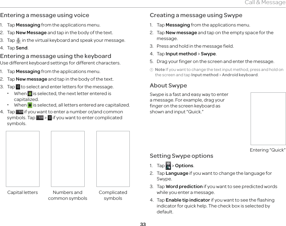33Call &amp; MessageEntering a message using voice1. Tap Messaging from the applications menu.2. Tap New Message and tap in the body of the text.3. Tap   in the virtual keyboard and speak your message.4. Tap Send.Entering a message using the keyboardUse different keyboard settings for different characters.1. Tap Messaging from the applications menu. 2. Tap New message and tap in the body of the text.3. Tap   to select and enter letters for the message. xWhen   is selected, the next letter entered is capitalized. xWhen   is selected, all letters entered are capitalized.4. Tap   if you want to enter a number or/and common symbols. Tap   &gt;   if you want to enter complicated symbols.Capital letters Numbers and common symbolsComplicated symbolsCreating a message using Swype1. Tap Messaging from the applications menu.2. Tap New message and tap on the empty space for the message.3.  Press and hold in the message field.4. Tap Input method &gt; Swype.5.  Drag your finger on the screen and enter the message.Note If you want to change the text input method, press and hold on the screen and tap Input method &gt; Android keyboard.About SwypeSwype is a fast and easy way to enter a message. For example, drag your finger on the screen keyboard as shown and input “Quick.”Entering “Quick”Setting Swype options1. Tap   &gt; Options.2. Tap Language if you want to change the language for Swype.3. Tap Word prediction if you want to see predicted words while you enter a message.4. Tap Enable tip indicator if you want to see the flashing indicator for quick help. The check box is selected by default.