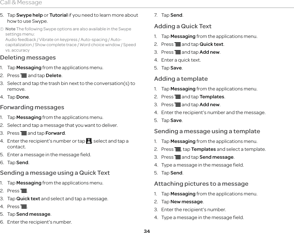 34Call &amp; Message5. Tap Swype help or Tutorial if you need to learn more about how to use Swype.Note The following Swype options are also available in the Swype settings menu: Audio feedback / Vibrate on keypress / Auto-spacing / Auto-capitalization / Show complete trace / Word choice window / Speed vs. accuracyDeleting messages1. Tap Messaging from the applications menu.2. Press n and tap Delete.3.  Select and tap the trash bin next to the conversation(s) to remove.4. Tap Done.Forwarding messages1. Tap Messaging from the applications menu. 2.  Select and tap a message that you want to deliver.3. Press n and tap Forward.4.  Enter the recipient’s number or tap  , select and tap a contact.5.  Enter a message in the message field.6. Tap Send.Sending a message using a Quick Text1. Tap Messaging from the applications menu. 2. Press n.3. Tap Quick text and select and tap a message.4. Press n.5. Tap Send message.6.  Enter the recipient’s number.7. Tap Send.Adding a Quick Text1. Tap Messaging from the applications menu.2. Press n and tap Quick text.3. Press n and tap Add new.4.  Enter a quick text.5. Tap Save.Adding a template1. Tap Messaging from the applications menu.2. Press n and tap Templates.3. Press n and tap Add new. 4.  Enter the recipient’s number and the message.5. Tap Save.Sending a message using a template1. Tap Messaging from the applications menu.2. Press n, tap Templates and select a template.3. Press n and tap Send message.4.  Type a message in the message field.5. Tap Send.Attaching pictures to a message1. Tap Messaging from the applications menu.2. Tap New message.3.  Enter the recipient’s number.4.  Type a message in the message field.