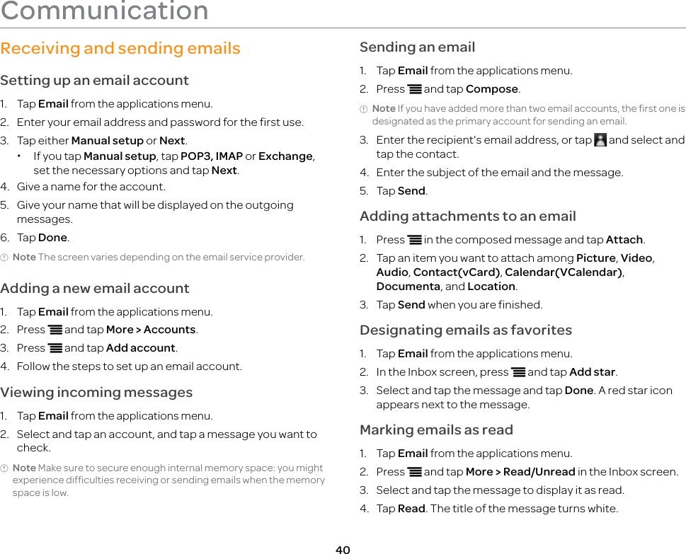 40CommunicationReceiving and sending emailsSetting up an email account1. Tap Email from the applications menu.2.  Enter your email address and password for the first use.3. Tap either Manual setup or Next. xIf you tap Manual setup, tap POP3, IMAP or Exchange, set the necessary options and tap Next.4.  Give a name for the account.5.  Give your name that will be displayed on the outgoing messages.6. Tap Done.Note The screen varies depending on the email service provider.Adding a new email account1. Tap Email from the applications menu.2. Press n and tap More &gt; Accounts.3. Press n and tap Add account.4.  Follow the steps to set up an email account.Viewing incoming messages1. Tap Email from the applications menu.2.  Select and tap an account, and tap a message you want to check.Note Make sure to secure enough internal memory space: you might experience difficulties receiving or sending emails when the memory space is low.Sending an email1. Tap Email from the applications menu.2. Press n and tap Compose.Note If you have added more than two email accounts, the first one is designated as the primary account for sending an email.3.  Enter the recipient’s email address, or tap   and select and tap the contact.4.  Enter the subject of the email and the message.5. Tap Send.Adding attachments to an email1. Press n in the composed message and tap Attach.2.  Tap an item you want to attach among Picture, Video, Audio, Contact(vCard), Calendar(VCalendar), Documenta, and Location. 3. Tap Send when you are finished.Designating emails as favorites1. Tap Email from the applications menu.2.  In the Inbox screen, press n and tap Add star.3.  Select and tap the message and tap Done. A red star icon appears next to the message.Marking emails as read1. Tap Email from the applications menu.2. Press n and tap More &gt; Read/Unread in the Inbox screen.3.  Select and tap the message to display it as read.4. Tap Read. The title of the message turns white.