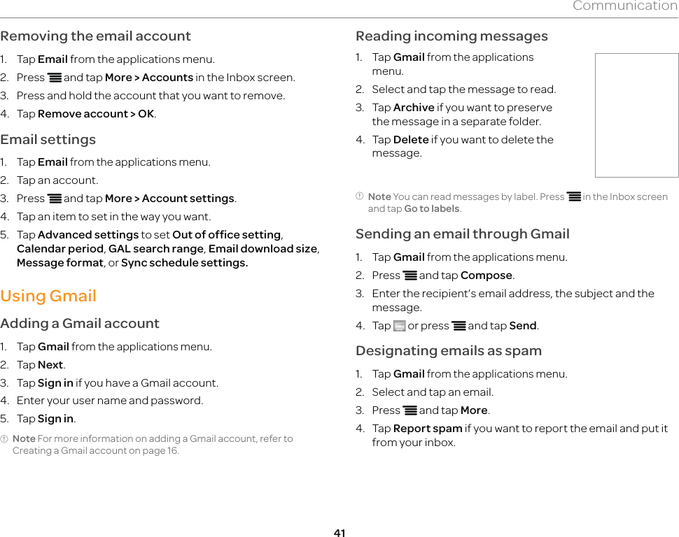 41CommunicationRemoving the email account1. Tap Email from the applications menu.2. Press n and tap More &gt; Accounts in the Inbox screen.3.  Press and hold the account that you want to remove.4. Tap Remove account &gt; OK.Email settings1. Tap Email from the applications menu.2.  Tap an account.3. Press n and tap More &gt; Account settings.4.  Tap an item to set in the way you want.5. Tap Advanced settings to set Out of office setting, Calendar period, GAL search range, Email download size, Message format, or Sync schedule settings.Using GmailAdding a Gmail account1. Tap Gmail from the applications menu.2. Tap Next.3. Tap Sign in if you have a Gmail account.4.  Enter your user name and password.5. Tap Sign in.Note For more information on adding a Gmail account, refer to Creating a Gmail account on page 16.Reading incoming messages1. Tap Gmail from the applications menu.2.  Select and tap the message to read.3. Tap Archive if you want to preserve the message in a separate folder.4. Tap Delete if you want to delete the message.Note You can read messages by label. Press n in the Inbox screen and tap Go to labels.Sending an email through Gmail1. Tap Gmail from the applications menu.2. Press n and tap Compose.3.  Enter the recipient’s email address, the subject and the message.4. Tap   or press n and tap Send.Designating emails as spam1. Tap Gmail from the applications menu.2.  Select and tap an email.3. Press n and tap More.4. Tap Report spam if you want to report the email and put it from your inbox.