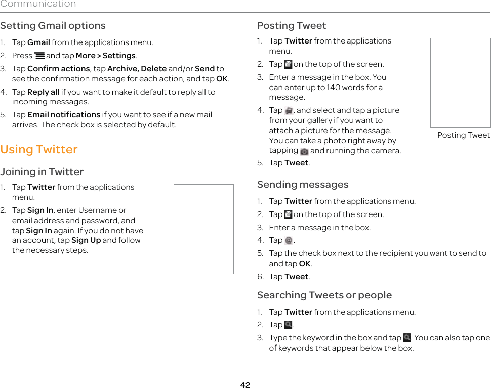 42CommunicationSetting Gmail options1. Tap Gmail from the applications menu.2. Press n and tap More &gt; Settings.3. Tap Confirm actions, tap Archive, Delete and/or Send to see the confirmation message for each action, and tap OK.4. Tap Reply all if you want to make it default to reply all to incoming messages.5. Tap Email notifications if you want to see if a new mail arrives. The check box is selected by default.Using TwitterJoining in Twitter1. Tap Twitter from the applications menu.2.   Tap Sign In, enter Username or email address and password, and tap Sign In again. If you do not have an account, tap Sign Up and follow the necessary steps.Posting Tweet1. Tap Twitter from the applications menu.2. Tap   on the top of the screen.3.  Enter a message in the box. You can enter up to 140 words for a message.4. Tap  , and select and tap a picture from your gallery if you want to attach a picture for the message. You can take a photo right away by tapping   and running the camera.Posting Tweet5. Tap Tweet.Sending messages1. Tap Twitter from the applications menu.2. Tap   on the top of the screen.3.  Enter a message in the box.4. Tap  .5.  Tap the check box next to the recipient you want to send to and tap OK.6. Tap Tweet.Searching Tweets or people1. Tap Twitter from the applications menu.2. Tap  .3.  Type the keyword in the box and tap  . You can also tap one of keywords that appear below the box.