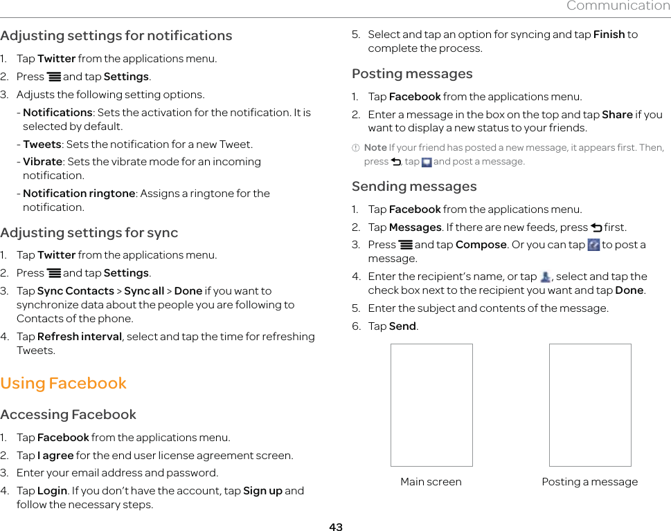 43CommunicationAdjusting settings for notifications1. Tap Twitter from the applications menu.2. Press n and tap Settings.3.  Adjusts the following setting options.  -  Notifications: Sets the activation for the notification. It is selected by default.  - Tweets: Sets the notification for a new Tweet. -  Vibrate: Sets the vibrate mode for an incoming notification.  -  Notification ringtone: Assigns a ringtone for the notification.Adjusting settings for sync1. Tap Twitter from the applications menu.2. Press n and tap Settings.3. Tap Sync Contacts &gt; Sync all &gt; Done if you want to synchronize data about the people you are following to Contacts of the phone.4. Tap Refresh interval, select and tap the time for refreshing Tweets.Using FacebookAccessing Facebook1. Tap Facebook from the applications menu.2. Tap I agree for the end user license agreement screen.3.  Enter your email address and password.4. Tap Login. If you don’t have the account, tap Sign up and follow the necessary steps.5.  Select and tap an option for syncing and tap Finish to complete the process.Posting messages1. Tap Facebook from the applications menu.2.  Enter a message in the box on the top and tap Share if you want to display a new status to your friends.Note If your friend has posted a new message, it appears first. Then, press l, tap   and post a message.Sending messages1. Tap Facebook from the applications menu.2. Tap Messages. If there are new feeds, press l first.3. Press n and tap Compose. Or you can tap   to post a message.4.  Enter the recipient’s name, or tap  , select and tap the check box next to the recipient you want and tap Done.5.  Enter the subject and contents of the message.6. Tap Send.Main screen Posting a message