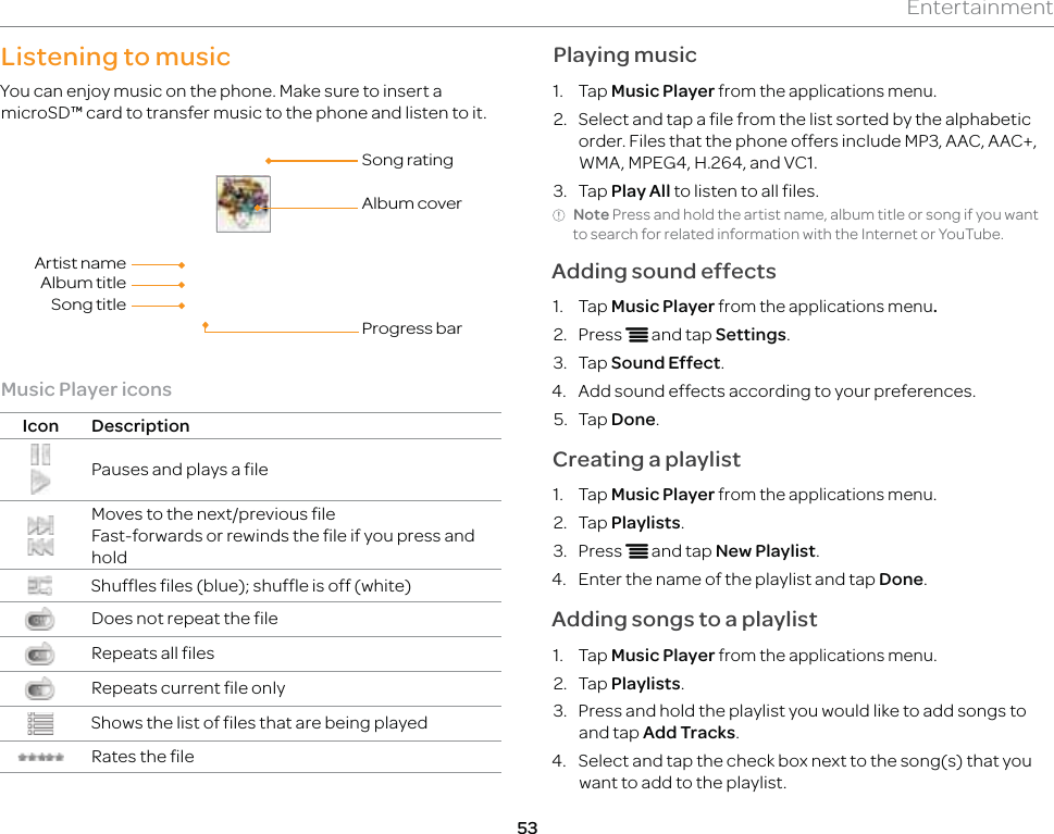 53EntertainmentListening to musicYou can enjoy music on the phone. Make sure to insert a microSD™ card to transfer music to the phone and listen to it.Song ratingAlbum coverProgress barArtist nameAlbum titleSong titleMusic Player iconsIcon DescriptionPauses and plays a fileMoves to the next/previous fileFast-forwards or rewinds the file if you press and holdShuffles files (blue); shuffle is off (white)Does not repeat the fileRepeats all filesRepeats current file onlyShows the list of files that are being playedRates the filePlaying music1. Tap Music Player from the applications menu.2.  Select and tap a file from the list sorted by the alphabetic order. Files that the phone offers include MP3, AAC, AAC+, WMA, MPEG4, H.264, and VC1.3. Tap Play All to listen to all files.Note Press and hold the artist name, album title or song if you want to search for related information with the Internet or YouTube.Adding sound effects1. Tap Music Player from the applications menu.2. Press n and tap Settings.3. Tap Sound Effect.4.  Add sound effects according to your preferences.5. Tap Done.Creating a playlist1. Tap Music Player from the applications menu.2. Tap Playlists.3. Press n and tap New Playlist.4.  Enter the name of the playlist and tap Done.Adding songs to a playlist1. Tap Music Player from the applications menu.2. Tap Playlists.3.  Press and hold the playlist you would like to add songs to and tap Add Tracks.4.  Select and tap the check box next to the song(s) that you want to add to the playlist.
