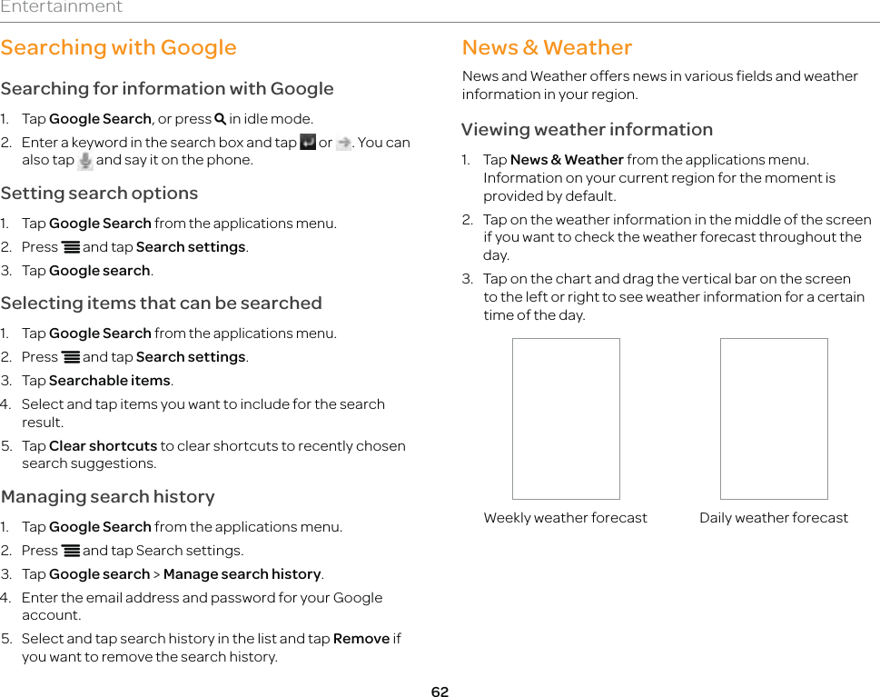 62EntertainmentSearching with GoogleSearching for information with Google1. Tap Google Search, or press m in idle mode.2.  Enter a keyword in the search box and tap   or  . You can also tap   and say it on the phone.Setting search options1. Tap Google Search from the applications menu.2. Press n and tap Search settings.3. Tap Google search.Selecting items that can be searched1. Tap Google Search from the applications menu.2. Press n and tap Search settings.3. Tap Searchable items.4.  Select and tap items you want to include for the search result.5. Tap Clear shortcuts to clear shortcuts to recently chosen search suggestions.Managing search history1. Tap Google Search from the applications menu.2. Press n and tap Search settings.3. Tap Google search &gt; Manage search history.4.  Enter the email address and password for your Google account.5.  Select and tap search history in the list and tap Remove if you want to remove the search history.News &amp; WeatherNews and Weather offers news in various fields and weather information in your region.Viewing weather information1. Tap News &amp; Weather from the applications menu. Information on your current region for the moment is provided by default.2.  Tap on the weather information in the middle of the screen if you want to check the weather forecast throughout the day.3.  Tap on the chart and drag the vertical bar on the screen to the left or right to see weather information for a certain time of the day.Weekly weather forecast Daily weather forecast