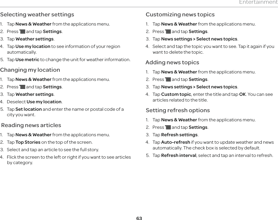 63EntertainmentSelecting weather settings1. Tap News &amp; Weather from the applications menu.2. Press n and tap Settings.3. Tap Weather settings.4. Tap Use my location to see information of your region automatically.5. Tap Use metric to change the unit for weather information.Changing my location1. Tap News &amp; Weather from the applications menu.2. Press n and tap Settings.3. Tap Weather settings.4. Deselect Use my location.5. Tap Set location and enter the name or postal code of a city you want. Reading news articles1. Tap News &amp; Weather from the applications menu.2. Tap Top Stories on the top of the screen.3.  Select and tap an article to see the full story.4.  Flick the screen to the left or right if you want to see articles by category.Customizing news topics1. Tap News &amp; Weather from the applications menu.2. Press n and tap Settings.3. Tap News settings &gt; Select news topics.4.  Select and tap the topic you want to see. Tap it again if you want to delete the topic.Adding news topics1. Tap News &amp; Weather from the applications menu.2. Press n and tap Settings.3. Tap News settings &gt; Select news topics.4. Tap Custom topic, enter the title and tap OK. You can see articles related to the title.Setting refresh options1. Tap News &amp; Weather from the applications menu.2. Press n and tap Settings.3. Tap Refresh settings.4. Tap Auto-refresh if you want to update weather and news automatically. The check box is selected by default.5. Tap Refresh interval, select and tap an interval to refresh.