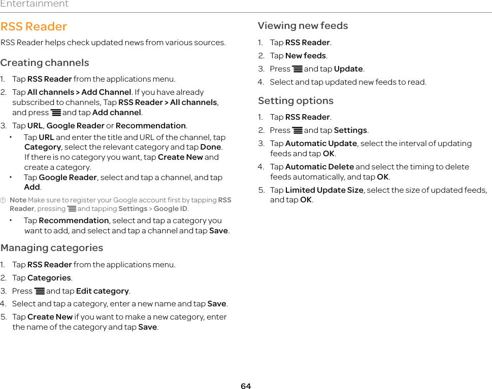 64EntertainmentRSS ReaderRSS Reader helps check updated news from various sources.Creating channels1. Tap RSS Reader from the applications menu.2. Tap All channels &gt; Add Channel. If you have already subscribed to channels, Tap RSS Reader &gt; All channels, and press n and tap Add channel.3. Tap URL, Google Reader or Recommendation. xTap URL and enter the title and URL of the channel, tap Category, select the relevant category and tap Done. If there is no category you want, tap Create New and create a category. xTap Google Reader, select and tap a channel, and tap Add.Note Make sure to register your Google account first by tapping RSS Reader, pressing n and tapping Settings &gt; Google ID.  xTap Recommendation, select and tap a category you want to add, and select and tap a channel and tap Save.Managing categories1. Tap RSS Reader from the applications menu.2. Tap Categories.3. Press n and tap Edit category.4.  Select and tap a category, enter a new name and tap Save.5. Tap Create New if you want to make a new category, enter the name of the category and tap Save.Viewing new feeds1. Tap RSS Reader.2. Tap New feeds.3. Press n and tap Update.4.  Select and tap updated new feeds to read.Setting options1. Tap RSS Reader.2. Press n and tap Settings.3. Tap Automatic Update, select the interval of updating feeds and tap OK.4. Tap Automatic Delete and select the timing to delete feeds automatically, and tap OK.5. Tap Limited Update Size, select the size of updated feeds, and tap OK.
