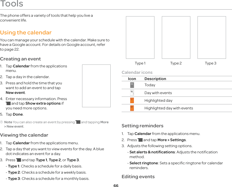 66ToolsThe phone offers a variety of tools that help you live a convenient life.Using the calendarYou can manage your schedule with the calendar. Make sure to have a Google account. For details on Google account, refer to page 22.Creating an event1. Tap Calendar from the applications menu.2.  Tap a day in the calendar.3.  Press and hold the time that you want to add an event to and tap New event.4.  Enter necessary information. Press n and tap Show extra options if you need more options.5. Tap Done.Note You can also create an event by pressing n and tapping More &gt; New event.Viewing the calendar1. Tap Calendar from the applications menu.2.  Tap a day that you want to view events for the day. A blue dot indicates an event for a day.3. Press n and tap Type 1, Type 2, or Type 3. - Type 1: Checks a schedule for a daily basis.  - Type 2: Checks a schedule for a weekly basis. - Type 3: Checks a schedule for a monthly basis.Type 1 Type 2 Type 3Calendar iconsIcon DescriptionTodayDay with eventsHighlighted dayHighlighted day with eventsSetting reminders1. Tap Calendar from the applications menu.2. Press n and tap More &gt; Settings.3.  Adjusts the following setting options. -  Set alerts &amp; notifications: Adjusts the notification method.  -  Select ringtone: Sets a specific ringtone for calendar reminders.Editing events