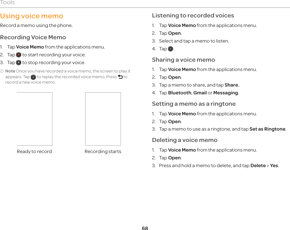 68ToolsUsing voice memoRecord a memo using the phone.Recording Voice Memo1. Tap Voice Memo from the applications menu.2. Tap   to start recording your voice.3. Tap   to stop recording your voice.Note Once you have recorded a voice memo, the screen to play it appears. Tap   to replay the recorded voice memo. Press l to record a new voice memo.Ready to record Recording startsListening to recorded voices1. Tap Voice Memo from the applications menu.2. Tap Open.3.  Select and tap a memo to listen.4. Tap  .Sharing a voice memo1. Tap Voice Memo from the applications menu.2. Tap Open.3.  Tap a memo to share, and tap Share.4. Tap Bluetooth, Gmail or Messaging.Setting a memo as a ringtone1. Tap Voice Memo from the applications menu.2. Tap Open.3.  Tap a memo to use as a ringtone, and tap Set as Ringtone.Deleting a voice memo1. Tap Voice Memo from the applications menu.2. Tap Open.3.  Press and hold a memo to delete, and tap Delete &gt; Yes.