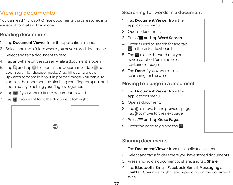 77ToolsViewing documentsYou can read Microsoft Office documents that are stored in a variety of formats in the phone.Reading documents1. Tap Document Viewer from the applications menu.2.  Select and tap a folder where you have stored documents.3.  Select and tap a document to read.4.  Tap anywhere on the screen while a document is open.5. Tap   and tap   to zoom in the document or tap   to zoom out in landscape mode. Drag   downwards or upwards to zoom in or out in portrait mode. You can also zoom in the document by pinching your fingers apart, and zoom out by pinching your fingers together.6. Tap   if you want to fit the document to width.7. Tap   if you want to fit the document to height.ÂSearching for words in a document1. Tap Document Viewer from the applications menu.2.  Open a document.3. Press n and tap Word Search.4.  Enter a word to search for and tap  in the virtual keyboard.5. Tap   to see the word that you have searched for in the next sentence or page.6. Tap Done if you want to stop searching for the word.Moving to a page in a document1. Tap Document Viewer from the applications menu.2.  Open a document.3. Tap   to move to the previous page. Tap   to move to the next page.4. Press n and tap Go to Page.5.  Enter the page to go and tap  .Sharing documents1. Tap Document Viewer from the applications menu.2.  Select and tap a folder where you have stored documents.3.  Press and hold a document to share, and tap Share.4. Tap Bluetooth, Email, Facebook, Gmail, Messaging or Twitter. Channels might vary depending on the document type.