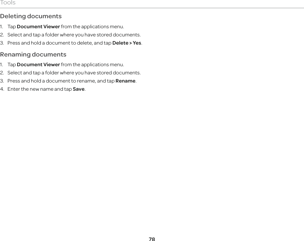 78ToolsDeleting documents1. Tap Document Viewer from the applications menu.2.  Select and tap a folder where you have stored documents.3.  Press and hold a document to delete, and tap Delete &gt; Yes.Renaming documents1. Tap Document Viewer from the applications menu.2.  Select and tap a folder where you have stored documents.3.  Press and hold a document to rename, and tap Rename.4.  Enter the new name and tap Save.