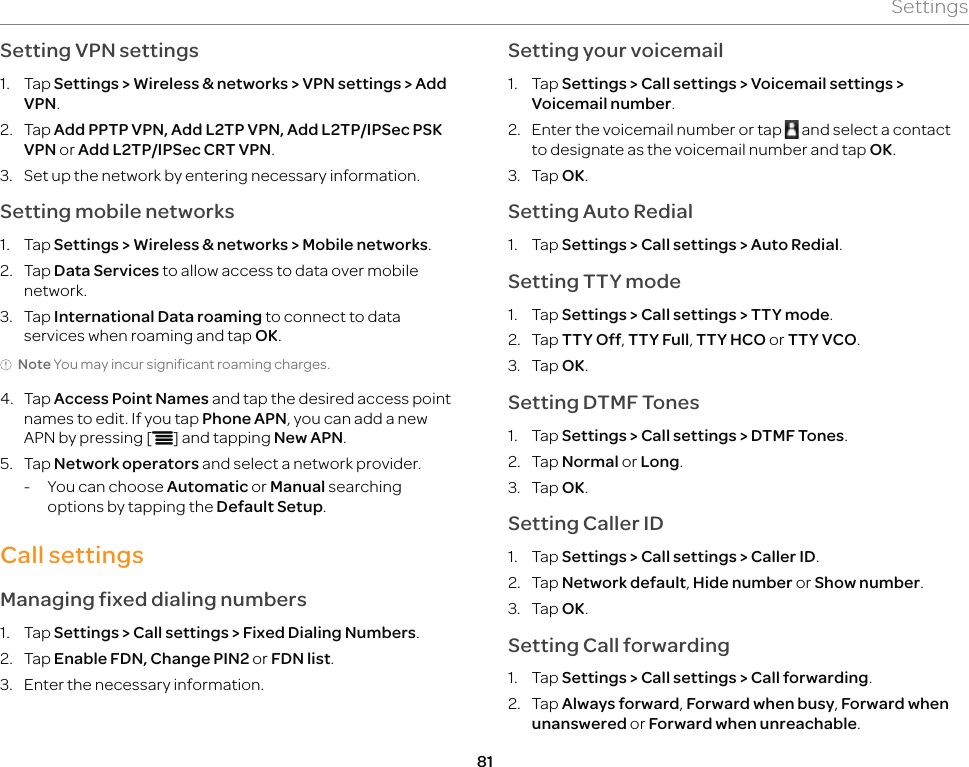 81SettingsSetting VPN settings1. Tap Settings &gt; Wireless &amp; networks &gt; VPN settings &gt; Add VPN.2. Tap Add PPTP VPN, Add L2TP VPN, Add L2TP/IPSec PSK VPN or Add L2TP/IPSec CRT VPN.3.  Set up the network by entering necessary information.Setting mobile networks1. Tap Settings &gt; Wireless &amp; networks &gt; Mobile networks.2. Tap Data Services to allow access to data over mobile network.3. Tap International Data roaming to connect to data services when roaming and tap OK.Note You may incur significant roaming charges.4. Tap Access Point Names and tap the desired access point names to edit. If you tap Phone APN, you can add a new APN by pressing [n] and tapping New APN.5. Tap Network operators and select a network provider.-  You can choose Automatic or Manual searching options by tapping the Default Setup.Call settingsManaging fixed dialing numbers1. Tap Settings &gt; Call settings &gt; Fixed Dialing Numbers.2. Tap Enable FDN, Change PIN2 or FDN list.3.  Enter the necessary information.Setting your voicemail1. Tap Settings &gt; Call settings &gt; Voicemail settings &gt; Voicemail number.2.  Enter the voicemail number or tap   and select a contact to designate as the voicemail number and tap OK.3. Tap OK.Setting Auto Redial1. Tap Settings &gt; Call settings &gt; Auto Redial.Setting TTY mode1. Tap Settings &gt; Call settings &gt; TTY mode.2. Tap TTY Off, TTY Full, TTY HCO or TTY VCO.3. Tap OK.Setting DTMF Tones1. Tap Settings &gt; Call settings &gt; DTMF Tones.2. Tap Normal or Long.3. Tap OK.Setting Caller ID1. Tap Settings &gt; Call settings &gt; Caller ID.2. Tap Network default, Hide number or Show number.3. Tap OK.Setting Call forwarding1. Tap Settings &gt; Call settings &gt; Call forwarding.2. Tap Always forward, Forward when busy, Forward when unanswered or Forward when unreachable.
