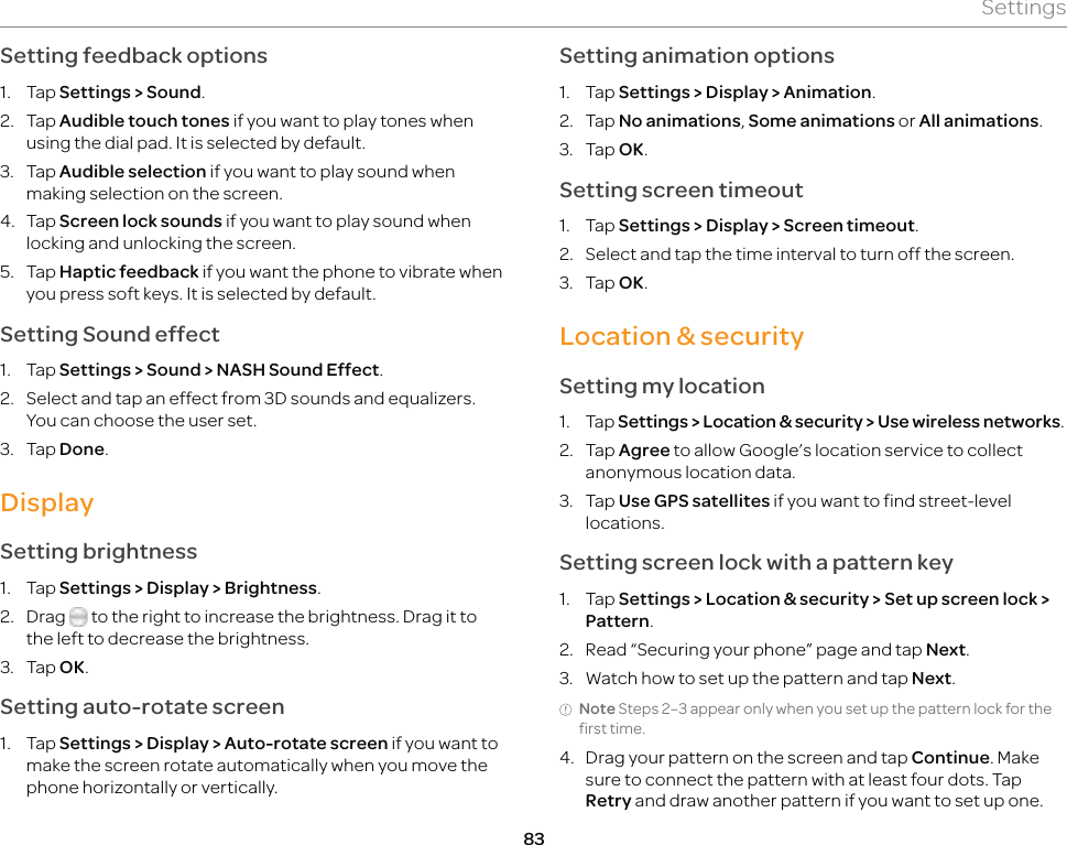 83SettingsSetting feedback options1. Tap Settings &gt; Sound.2. Tap Audible touch tones if you want to play tones when using the dial pad. It is selected by default.3. Tap Audible selection if you want to play sound when making selection on the screen.4. Tap Screen lock sounds if you want to play sound when locking and unlocking the screen.5. Tap Haptic feedback if you want the phone to vibrate when you press soft keys. It is selected by default.Setting Sound effect1. Tap Settings &gt; Sound &gt; NASH Sound Effect.2.  Select and tap an effect from 3D sounds and equalizers. You can choose the user set.3. Tap Done.DisplaySetting brightness1. Tap Settings &gt; Display &gt; Brightness.2. Drag   to the right to increase the brightness. Drag it to the left to decrease the brightness.3. Tap OK.Setting auto-rotate screen1. Tap Settings &gt; Display &gt; Auto-rotate screen if you want to make the screen rotate automatically when you move the phone horizontally or vertically. Setting animation options1. Tap Settings &gt; Display &gt; Animation.2. Tap No animations, Some animations or All animations.3. Tap OK.Setting screen timeout1. Tap Settings &gt; Display &gt; Screen timeout.2.  Select and tap the time interval to turn off the screen.3. Tap OK.Location &amp; securitySetting my location1. Tap Settings &gt; Location &amp; security &gt; Use wireless networks.2. Tap Agree to allow Google’s location service to collect anonymous location data.3. Tap Use GPS satellites if you want to find street-level locations.Setting screen lock with a pattern key1. Tap Settings &gt; Location &amp; security &gt; Set up screen lock &gt; Pattern.2.  Read “Securing your phone” page and tap Next.3.  Watch how to set up the pattern and tap Next.Note Steps 2–3 appear only when you set up the pattern lock for the first time.4.  Drag your pattern on the screen and tap Continue. Make sure to connect the pattern with at least four dots. Tap Retry and draw another pattern if you want to set up one.