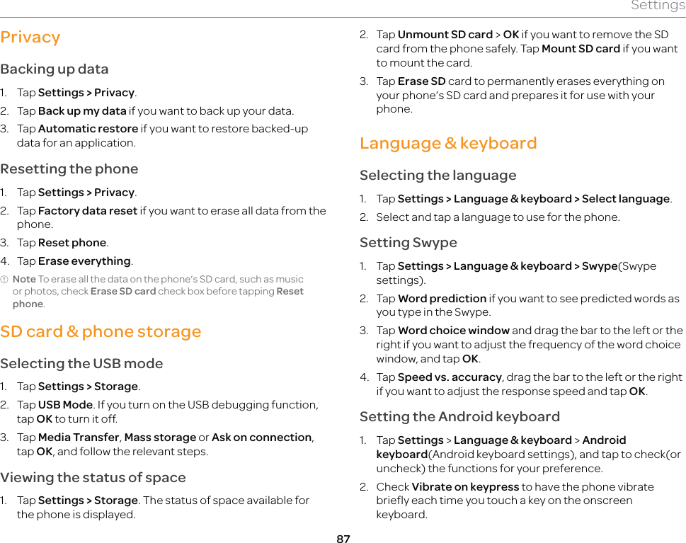87SettingsPrivacyBacking up data1. Tap Settings &gt; Privacy.2. Tap Back up my data if you want to back up your data.3. Tap Automatic restore if you want to restore backed-up data for an application.Resetting the phone1. Tap Settings &gt; Privacy.2. Tap Factory data reset if you want to erase all data from the phone.3. Tap Reset phone.4. Tap Erase everything.Note To erase all the data on the phone’s SD card, such as music or photos, check Erase SD card check box before tapping Reset phone.SD card &amp; phone storageSelecting the USB mode1. Tap Settings &gt; Storage.2. Tap USB Mode. If you turn on the USB debugging function, tap OK to turn it off.3. Tap Media Transfer, Mass storage or Ask on connection, tap OK, and follow the relevant steps. Viewing the status of space1. Tap Settings &gt; Storage. The status of space available for the phone is displayed.2. Tap Unmount SD card &gt; OK if you want to remove the SD card from the phone safely. Tap Mount SD card if you want to mount the card.3. Tap Erase SD card to permanently erases everything on your phone’s SD card and prepares it for use with your phone.Language &amp; keyboardSelecting the language1. Tap Settings &gt; Language &amp; keyboard &gt; Select language.2.  Select and tap a language to use for the phone.Setting Swype1. Tap Settings &gt; Language &amp; keyboard &gt; Swype(Swype settings).2. Tap Word prediction if you want to see predicted words as you type in the Swype.3. Tap Word choice window and drag the bar to the left or the right if you want to adjust the frequency of the word choice window, and tap OK.4. Tap Speed vs. accuracy, drag the bar to the left or the right if you want to adjust the response speed and tap OK.Setting the Android keyboard1. Tap Settings &gt; Language &amp; keyboard &gt; Android keyboard(Android keyboard settings), and tap to check(or uncheck) the functions for your preference.2. Check Vibrate on keypress to have the phone vibrate briefly each time you touch a key on the onscreen keyboard.