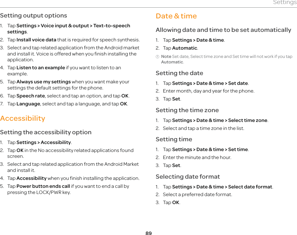 89SettingsSetting output options1. Tap Settings &gt; Voice input &amp; output &gt; Text-to-speech settings.2. Tap Install voice data that is required for speech synthesis.3.  Select and tap related application from the Android market and install it. Voice is offered when you finish installing the application.4. Tap Listen to an example if you want to listen to an example.5. Tap Always use my settings when you want make your settings the default settings for the phone.6. Tap Speech rate, select and tap an option, and tap OK.7. Tap Language, select and tap a language, and tap OK.AccessibilitySetting the accessibility option1. Tap Settings &gt; Accessibility.2. Tap OK in the No accessibility related applications found screen.3.  Select and tap related application from the Android Market and install it.4. Tap Accessibility when you finish installing the application.5. Tap Power button ends call if you want to end a call by pressing the LOCK/PWR key.Date &amp; timeAllowing date and time to be set automatically1. Tap Settings &gt; Date &amp; time.2. Tap Automatic. Note Set date, Select time zone and Set time will not work if you tap Automatic.Setting the date1. Tap Settings &gt; Date &amp; time &gt; Set date.2.  Enter month, day and year for the phone.3. Tap Set.Setting the time zone1. Tap Settings &gt; Date &amp; time &gt; Select time zone.2.  Select and tap a time zone in the list.Setting time1. Tap Settings &gt; Date &amp; time &gt; Set time.2.  Enter the minute and the hour.3. Tap Set.Selecting date format1. Tap Settings &gt; Date &amp; time &gt; Select date format.2.  Select a preferred date format.3. Tap OK.