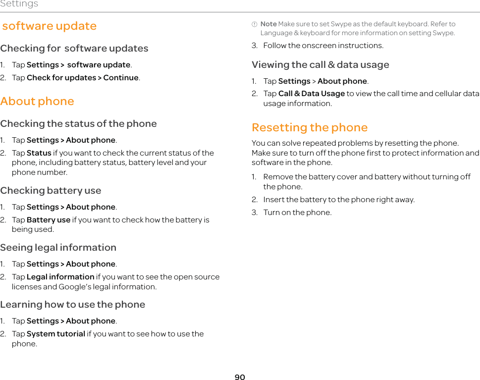 90Settings software updateChecking for  software updates1. Tap Settings &gt;  software update.2. Tap Check for updates &gt; Continue. About phoneChecking the status of the phone1. Tap Settings &gt; About phone.2. Tap Status if you want to check the current status of the phone, including battery status, battery level and your phone number.Checking battery use1. Tap Settings &gt; About phone.2. Tap Battery use if you want to check how the battery is being used.Seeing legal information1. Tap Settings &gt; About phone.2. Tap Legal information if you want to see the open source licenses and Google’s legal information.Learning how to use the phone1. Tap Settings &gt; About phone.2. Tap System tutorial if you want to see how to use the phone.Note Make sure to set Swype as the default keyboard. Refer to Language &amp; keyboard for more information on setting Swype.3.  Follow the onscreen instructions.Viewing the call &amp; data usage1. Tap Settings &gt; About phone.2. Tap Call &amp; Data Usage to view the call time and cellular data usage information.Resetting the phoneYou can solve repeated problems by resetting the phone. Make sure to turn off the phone first to protect information and software in the phone.1.  Remove the battery cover and battery without turning off the phone.2.  Insert the battery to the phone right away.3.  Turn on the phone.