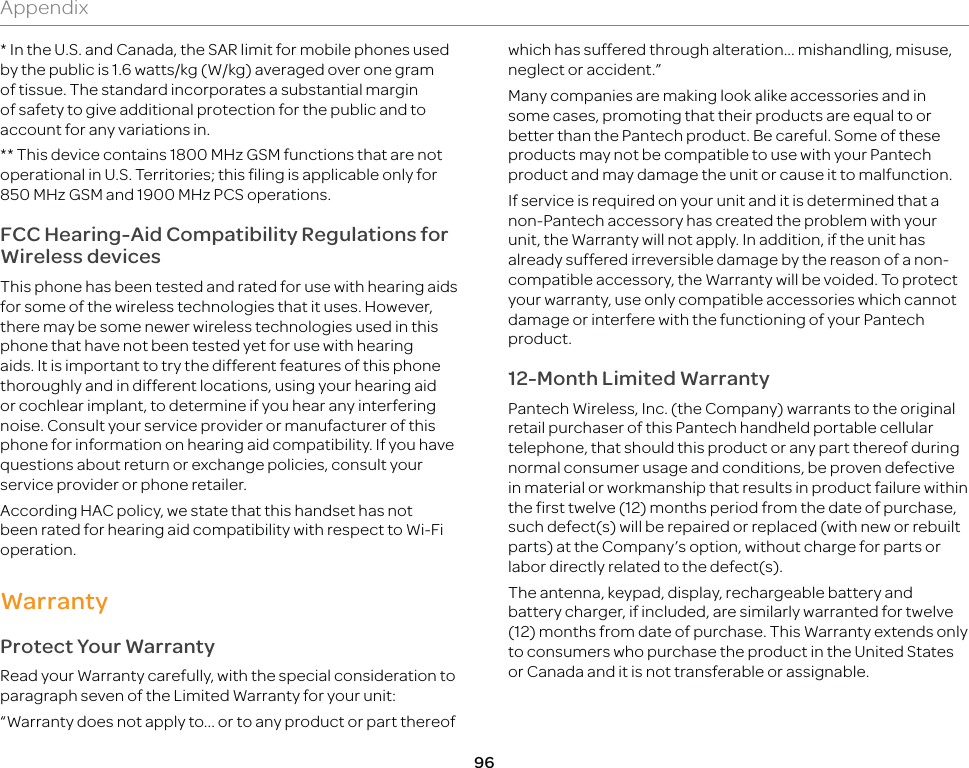 96Appendix* In the U.S. and Canada, the SAR limit for mobile phones used by the public is 1.6 watts/kg (W/kg) averaged over one gram of tissue. The standard incorporates a substantial margin of safety to give additional protection for the public and to account for any variations in. ** This device contains 1800 MHz GSM functions that are not operational in U.S. Territories; this filing is applicable only for 850 MHz GSM and 1900 MHz PCS operations.FCC Hearing-Aid Compatibility Regulations for Wireless devicesThis phone has been tested and rated for use with hearing aids for some of the wireless technologies that it uses. However, there may be some newer wireless technologies used in this phone that have not been tested yet for use with hearing aids. It is important to try the different features of this phone thoroughly and in different locations, using your hearing aid or cochlear implant, to determine if you hear any interfering noise. Consult your service provider or manufacturer of this phone for information on hearing aid compatibility. If you have questions about return or exchange policies, consult your service provider or phone retailer.According HAC policy, we state that this handset has not been rated for hearing aid compatibility with respect to Wi-Fi operation.WarrantyProtect Your WarrantyRead your Warranty carefully, with the special consideration to paragraph seven of the Limited Warranty for your unit:“Warranty does not apply to... or to any product or part thereof which has suffered through alteration... mishandling, misuse, neglect or accident.”Many companies are making look alike accessories and in some cases, promoting that their products are equal to or better than the Pantech product. Be careful. Some of these products may not be compatible to use with your Pantech product and may damage the unit or cause it to malfunction.If service is required on your unit and it is determined that a non-Pantech accessory has created the problem with your unit, the Warranty will not apply. In addition, if the unit has already suffered irreversible damage by the reason of a non-compatible accessory, the Warranty will be voided. To protect your warranty, use only compatible accessories which cannot damage or interfere with the functioning of your Pantech product.12-Month Limited WarrantyPantech Wireless, Inc. (the Company) warrants to the original retail purchaser of this Pantech handheld portable cellular telephone, that should this product or any part thereof during normal consumer usage and conditions, be proven defective in material or workmanship that results in product failure within the first twelve (12) months period from the date of purchase, such defect(s) will be repaired or replaced (with new or rebuilt parts) at the Company’s option, without charge for parts or labor directly related to the defect(s). The antenna, keypad, display, rechargeable battery and battery charger, if included, are similarly warranted for twelve (12) months from date of purchase. This Warranty extends only to consumers who purchase the product in the United States or Canada and it is not transferable or assignable.