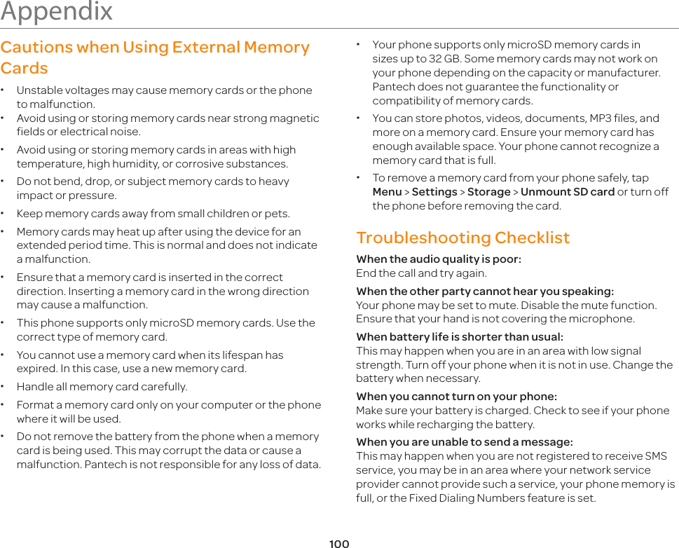100AppendixCautions when Using External Memory Cards xUnstable voltages may cause memory cards or the phone to malfunction. xAvoid using or storing memory cards near strong magnetic fields or electrical noise. xAvoid using or storing memory cards in areas with high temperature, high humidity, or corrosive substances. xDo not bend, drop, or subject memory cards to heavy impact or pressure. xKeep memory cards away from small children or pets. xMemory cards may heat up after using the device for an extended period time. This is normal and does not indicate a malfunction. xEnsure that a memory card is inserted in the correct direction. Inserting a memory card in the wrong direction may cause a malfunction. xThis phone supports only microSD memory cards. Use the correct type of memory card. xYou cannot use a memory card when its lifespan has expired. In this case, use a new memory card. xHandle all memory card carefully. xFormat a memory card only on your computer or the phone where it will be used.  xDo not remove the battery from the phone when a memory card is being used. This may corrupt the data or cause a malfunction. Pantech is not responsible for any loss of data. xYour phone supports only microSD memory cards in sizes up to 32 GB. Some memory cards may not work on your phone depending on the capacity or manufacturer. Pantech does not guarantee the functionality or compatibility of memory cards. xYou can store photos, videos, documents, MP3 files, and more on a memory card. Ensure your memory card has enough available space. Your phone cannot recognize a memory card that is full. xTo remove a memory card from your phone safely, tap Menu &gt; Settings &gt; Storage &gt; Unmount SD card or turn off the phone before removing the card.Troubleshooting Checklist When the audio quality is poor:  End the call and try again.When the other party cannot hear you speaking: Your phone may be set to mute. Disable the mute function. Ensure that your hand is not covering the microphone.When battery life is shorter than usual: This may happen when you are in an area with low signal strength. Turn off your phone when it is not in use. Change the battery when necessary. When you cannot turn on your phone: Make sure your battery is charged. Check to see if your phone works while recharging the battery.When you are unable to send a message: This may happen when you are not registered to receive SMS service, you may be in an area where your network service provider cannot provide such a service, your phone memory is full, or the Fixed Dialing Numbers feature is set.