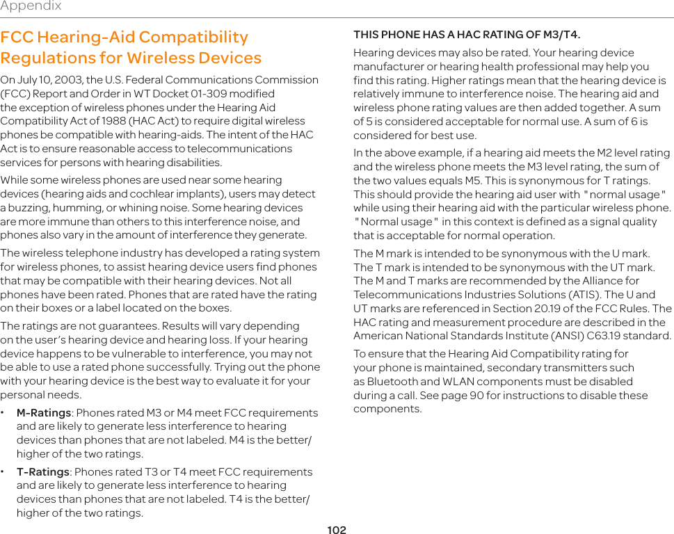 102AppendixFCC Hearing-Aid Compatibility Regulations for Wireless DevicesOn July 10, 2003, the U.S. Federal Communications Commission (FCC) Report and Order in WT Docket 01-309 modified the exception of wireless phones under the Hearing Aid Compatibility Act of 1988 (HAC Act) to require digital wireless phones be compatible with hearing-aids. The intent of the HAC Act is to ensure reasonable access to telecommunications services for persons with hearing disabilities.While some wireless phones are used near some hearing devices (hearing aids and cochlear implants), users may detect a buzzing, humming, or whining noise. Some hearing devices are more immune than others to this interference noise, and phones also vary in the amount of interference they generate.The wireless telephone industry has developed a rating system for wireless phones, to assist hearing device users find phones that may be compatible with their hearing devices. Not all phones have been rated. Phones that are rated have the rating on their boxes or a label located on the boxes.The ratings are not guarantees. Results will vary depending on the user’s hearing device and hearing loss. If your hearing device happens to be vulnerable to interference, you may not be able to use a rated phone successfully. Trying out the phone with your hearing device is the best way to evaluate it for your personal needs. xM-Ratings: Phones rated M3 or M4 meet FCC requirements and are likely to generate less interference to hearing devices than phones that are not labeled. M4 is the better/higher of the two ratings. xT-Ratings: Phones rated T3 or T4 meet FCC requirements and are likely to generate less interference to hearing devices than phones that are not labeled. T4 is the better/higher of the two ratings.THIS PHONE HAS A HAC RATING OF M3/T4.Hearing devices may also be rated. Your hearing device manufacturer or hearing health professional may help you find this rating. Higher ratings mean that the hearing device is relatively immune to interference noise. The hearing aid and wireless phone rating values are then added together. A sum of 5 is considered acceptable for normal use. A sum of 6 is considered for best use.In the above example, if a hearing aid meets the M2 level rating and the wireless phone meets the M3 level rating, the sum of the two values equals M5. This is synonymous for T ratings. This should provide the hearing aid user with normal usage while using their hearing aid with the particular wireless phone. Normal usage in this context is defined as a signal quality that is acceptable for normal operation.The M mark is intended to be synonymous with the U mark. The T mark is intended to be synonymous with the UT mark. The M and T marks are recommended by the Alliance for Telecommunications Industries Solutions (ATIS). The U and UT marks are referenced in Section 20.19 of the FCC Rules. The HAC rating and measurement procedure are described in the American National Standards Institute (ANSI) C63.19 standard. To ensure that the Hearing Aid Compatibility rating for your phone is maintained, secondary transmitters such as Bluetooth and WLAN components must be disabled during a call. See page 90 for instructions to disable these components.