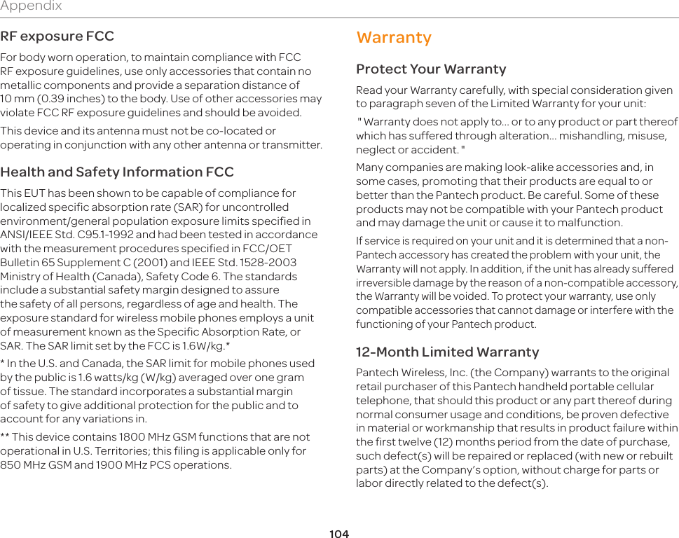 104AppendixRF exposure FCCFor body worn operation, to maintain compliance with FCC RF exposure guidelines, use only accessories that contain no metallic components and provide a separation distance of 10mm (0.39 inches) to the body. Use of other accessories may violate FCC RF exposure guidelines and should be avoided.This device and its antenna must not be co-located or operating in conjunction with any other antenna or transmitter.Health and Safety Information FCCThis EUT has been shown to be capable of compliance for localized specific absorption rate (SAR) for uncontrolled environment/general population exposure limits specified in ANSI/IEEE Std. C95.1-1992 and had been tested in accordance with the measurement procedures specified in FCC/OET Bulletin 65 Supplement C (2001) and IEEE Std. 1528-2003 Ministry of Health (Canada), Safety Code 6. The standards include a substantial safety margin designed to assure the safety of all persons, regardless of age and health. The exposure standard for wireless mobile phones employs a unit of measurement known as the Specific Absorption Rate, or SAR. The SAR limit set by the FCC is 1.6W/kg.** In the U.S. and Canada, the SAR limit for mobile phones used by the public is 1.6 watts/kg (W/kg) averaged over one gram of tissue. The standard incorporates a substantial margin of safety to give additional protection for the public and to account for any variations in. ** This device contains 1800 MHz GSM functions that are not operational in U.S. Territories; this filing is applicable only for 850 MHz GSM and 1900 MHz PCS operations.WarrantyProtect Your WarrantyRead your Warranty carefully, with special consideration given to paragraph seven of the Limited Warranty for your unit:Warranty does not apply to... or to any product or part thereof which has suffered through alteration... mishandling, misuse, neglect or accident.Many companies are making look-alike accessories and, in some cases, promoting that their products are equal to or better than the Pantech product. Be careful. Some of these products may not be compatible with your Pantech product and may damage the unit or cause it to malfunction.If service is required on your unit and it is determined that a non-Pantech accessory has created the problem with your unit, the Warranty will not apply. In addition, if the unit has already suffered irreversible damage by the reason of a non-compatible accessory, the Warranty will be voided. To protect your warranty, use only compatible accessories that cannot damage or interfere with the functioning of your Pantech product.12-Month Limited WarrantyPantech Wireless, Inc. (the Company) warrants to the original retail purchaser of this Pantech handheld portable cellular telephone, that should this product or any part thereof during normal consumer usage and conditions, be proven defective in material or workmanship that results in product failure within the first twelve (12) months period from the date of purchase, such defect(s) will be repaired or replaced (with new or rebuilt parts) at the Company’s option, without charge for parts or labor directly related to the defect(s). 