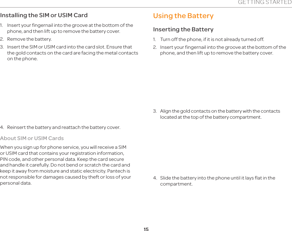 15GETTING STARTEDInstalling the SIM or USIM Card1.  Insert your fingernail into the groove at the bottom of the phone, and then lift up to remove the battery cover.2.  Remove the battery.3.  Insert the SIM or USIM card into the card slot. Ensure that the gold contacts on the card are facing the metal contacts on the phone.4.  Reinsert the battery and reattach the battery cover.About SIM or USIM CardsWhen you sign up for phone service, you will receive a SIM or USIM card that contains your registration information, PIN code, and other personal data. Keep the card secure and handle it carefully. Do not bend or scratch the card and keep it away from moisture and static electricity. Pantech is not responsible for damages caused by theft or loss of your personal data.Using the BatteryInserting the Battery1.  Turn off the phone, if it is not already turned off.2.  Insert your fingernail into the groove at the bottom of the phone, and then lift up to remove the battery cover.3.  Align the gold contacts on the battery with the contacts located at the top of the battery compartment.4.  Slide the battery into the phone until it lays flat in the compartment.