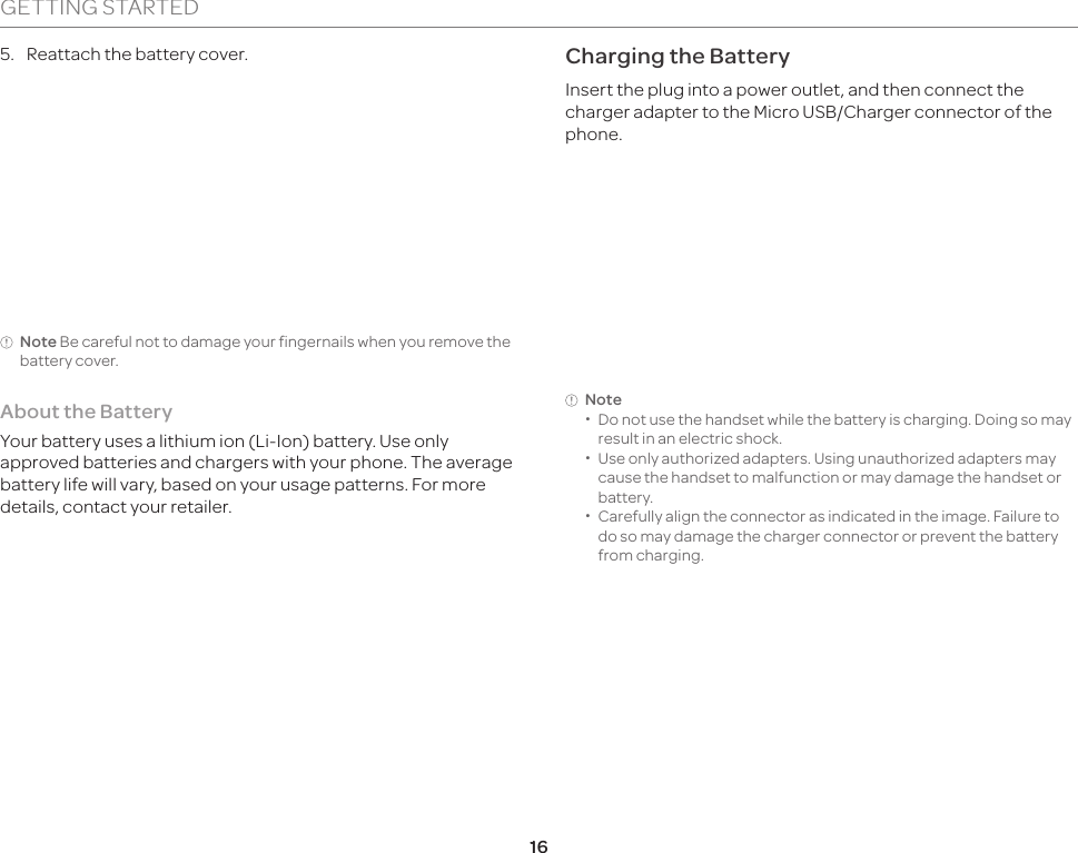 16GETTING STARTED5.  Reattach the battery cover.Note Be careful not to damage your fingernails when you remove the battery cover.About the BatteryYour battery uses a lithium ion (Li-Ion) battery. Use only approved batteries and chargers with your phone. The average battery life will vary, based on your usage patterns. For more details, contact your retailer.Charging the BatteryInsert the plug into a power outlet, and then connect the charger adapter to the Micro USB/Charger connector of the phone.Note  xDo not use the handset while the battery is charging. Doing so may result in an electric shock. xUse only authorized adapters. Using unauthorized adapters may cause the handset to malfunction or may damage the handset or battery. xCarefully align the connector as indicated in the image. Failure to do so may damage the charger connector or prevent the battery from charging.