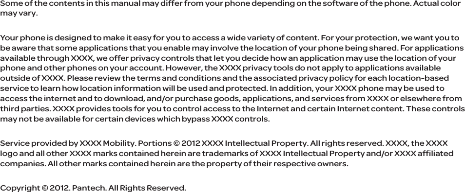Some of the contents in this manual may differ from your phone depending on the software of the phone. Actual color may vary. Your phone is designed to make it easy for you to access a wide variety of content. For your protection, we want you to be aware that some applications that you enable may involve the location of your phone being shared. For applications available through XXXX, we offer privacy controls that let you decide how an application may use the location of your phone and other phones on your account. However, the XXXX privacy tools do not apply to applications available outside of XXXX. Please review the terms and conditions and the associated privacy policy for each location-based service to learn how location information will be used and protected. In addition, your XXXX phone may be used to access the internet and to download, and/or purchase goods, applications, and services from XXXX or elsewhere from third parties. XXXX provides tools for you to control access to the Internet and certain Internet content. These controls may not be available for certain devices which bypass XXXX controls.Service provided by XXXX Mobility. Portions © 2012 XXXX Intellectual Property. All rights reserved. XXXX, the XXXX logo and all other XXXX marks contained herein are trademarks of XXXX Intellectual Property and/or XXXX affiliated companies. All other marks contained herein are the property of their respective owners.Copyright © 2012. Pantech. All Rights Reserved.