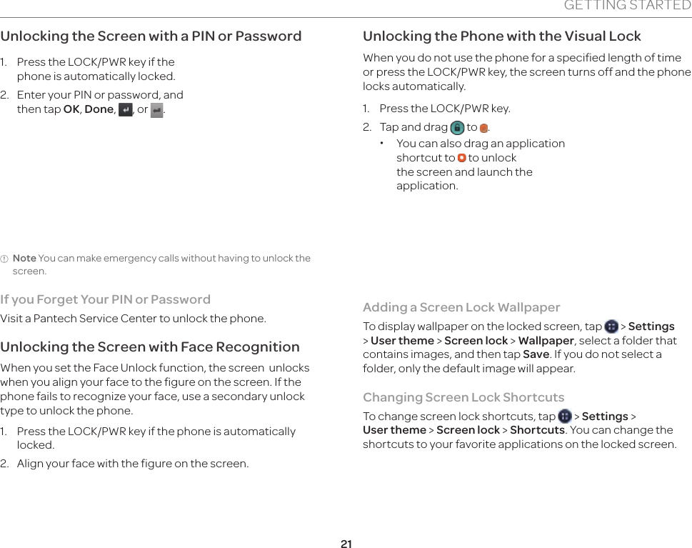 21GETTING STARTEDUnlocking the Screen with a PIN or Password1.  Press the LOCK/PWR key if the phone is automatically locked.2.  Enter your PIN or password, and then tap OK, Done,  , or  .Note You can make emergency calls without having to unlock the screen.If you Forget Your PIN or PasswordVisit a Pantech Service Center to unlock the phone. Unlocking the Screen with Face RecognitionWhen you set the Face Unlock function, the screen  unlocks when you align your face to the figure on the screen. If the phone fails to recognize your face, use a secondary unlock type to unlock the phone.1.  Press the LOCK/PWR key if the phone is automatically locked. 2.  Align your face with the figure on the screen.Unlocking the Phone with the Visual LockWhen you do not use the phone for a specified length of time or press the LOCK/PWR key, the screen turns off and the phone locks automatically.1.  Press the LOCK/PWR key.2.  Tap and drag   to  . xYou can also drag an application shortcut to   to unlock the screen and launch the application.Adding a Screen Lock WallpaperTo display wallpaper on the locked screen, tap   &gt; Settings &gt; User theme &gt; Screen lock &gt; Wallpaper, select a folder that contains images, and then tap Save. If you do not select a folder, only the default image will appear.Changing Screen Lock ShortcutsTo change screen lock shortcuts, tap   &gt; Settings &gt;  User theme &gt; Screen lock &gt; Shortcuts. You can change the shortcuts to your favorite applications on the locked screen.