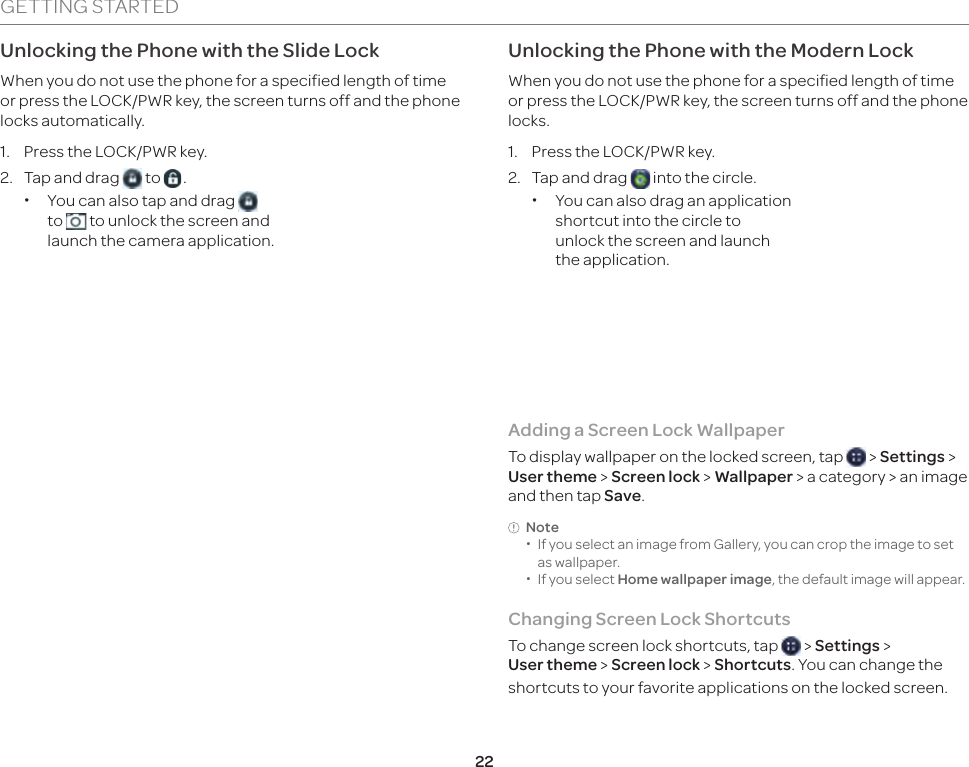 22GETTING STARTEDUnlocking the Phone with the Slide LockWhen you do not use the phone for a specified length of time or press the LOCK/PWR key, the screen turns off and the phone locks automatically.1.  Press the LOCK/PWR key.2.  Tap and drag   to  . xYou can also tap and drag   to   to unlock the screen and launch the camera application.Unlocking the Phone with the Modern LockWhen you do not use the phone for a specified length of time or press the LOCK/PWR key, the screen turns off and the phone locks.1.  Press the LOCK/PWR key.2.  Tap and drag   into the circle. xYou can also drag an application shortcut into the circle to unlock the screen and launch the application.Adding a Screen Lock Wallpaper To display wallpaper on the locked screen, tap   &gt; Settings &gt; User theme &gt; Screen lock &gt; Wallpaper &gt; a category &gt; an image and then tap Save.Note  xIf you select an image from Gallery, you can crop the image to set as wallpaper. xIf you select Home wallpaper image, the default image will appear.Changing Screen Lock ShortcutsTo change screen lock shortcuts, tap   &gt; Settings &gt;  User theme &gt; Screen lock &gt; Shortcuts. You can change the shortcuts to your favorite applications on the locked screen.