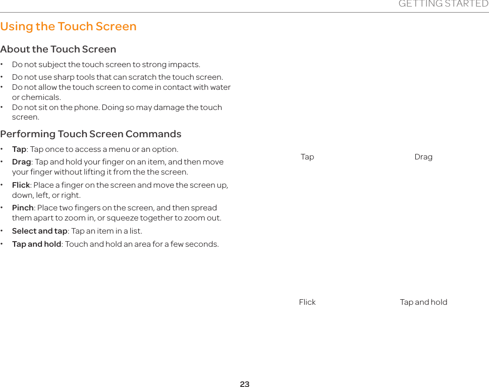 23GETTING STARTEDUsing the Touch ScreenAbout the Touch Screen xDo not subject the touch screen to strong impacts. xDo not use sharp tools that can scratch the touch screen. xDo not allow the touch screen to come in contact with water or chemicals. xDo not sit on the phone. Doing so may damage the touch screen.Performing Touch Screen Commands  xTap: Tap once to access a menu or an option. xDrag: Tap and hold your finger on an item, and then move your finger without lifting it from the the screen. xFlick: Place a finger on the screen and move the screen up, down, left, or right. xPinch: Place two fingers on the screen, and then spread them apart to zoom in, or squeeze together to zoom out. xSelect and tap: Tap an item in a list. xTap and hold: Touch and hold an area for a few seconds.Tap DragFlick Tap and hold