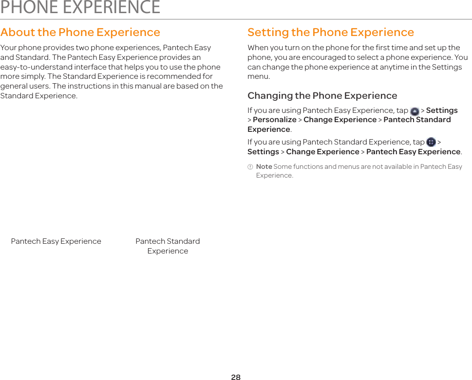 28PHONE EXPERIENCEAbout the Phone ExperienceYour phone provides two phone experiences, Pantech Easy and Standard. The Pantech Easy Experience provides an easy-to-understand interface that helps you to use the phone more simply. The Standard Experience is recommended for general users. The instructions in this manual are based on the Standard Experience.Pantech Easy Experience Pantech Standard ExperienceSetting the Phone ExperienceWhen you turn on the phone for the first time and set up the phone, you are encouraged to select a phone experience. You can change the phone experience at anytime in the Settings menu.Changing the Phone ExperienceIf you are using Pantech Easy Experience, tap   &gt; Settings &gt; Personalize &gt; Change Experience &gt; Pantech Standard Experience.If you are using Pantech Standard Experience, tap   &gt; Settings &gt; Change Experience &gt; Pantech Easy Experience.Note Some functions and menus are not available in Pantech Easy Experience.