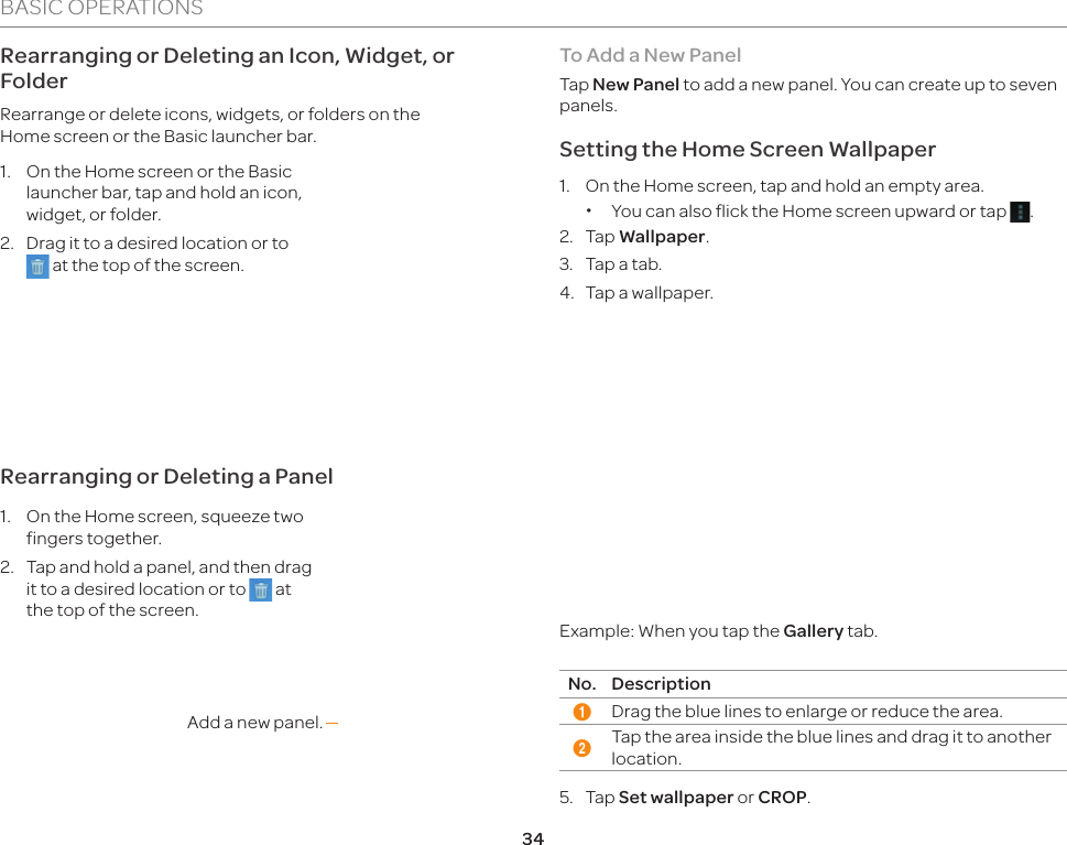 34BASIC OPERATIONSRearranging or Deleting an Icon, Widget, or FolderRearrange or delete icons, widgets, or folders on the  Home screen or the Basic launcher bar.1.  On the Home screen or the Basic launcher bar, tap and hold an icon, widget, or folder.2.  Drag it to a desired location or to  at the top of the screen.Rearranging or Deleting a Panel1.  On the Home screen, squeeze two fingers together.2.  Tap and hold a panel, and then drag it to a desired location or to   at the top of the screen.Add a new panel.To Add a New PanelTap New Panel to add a new panel. You can create up to seven panels.Setting the Home Screen Wallpaper1.  On the Home screen, tap and hold an empty area.  xYou can also flick the Home screen upward or tap  .2. Tap Wallpaper.3.  Tap a tab.4.  Tap a wallpaper.12Example: When you tap the Gallery tab.No. Description1Drag the blue lines to enlarge or reduce the area.2Tap the area inside the blue lines and drag it to another location.5. Tap Set wallpaper or CROP.