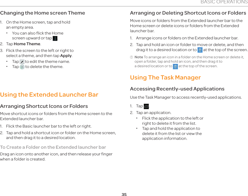 35BASIC OPERATIONSChanging the Home screen Theme1.  On the Home screen, tap and hold an empty area. xYou can also flick the Home screen upward or tap  .2.   Tap Home Theme.3.  Flick the screen to the left or right to select a theme, and then tap Apply. xTap   to edit the theme name. xTap   to delete the theme.Using the Extended Launcher BarArranging Shortcut Icons or FoldersMove shortcut icons or folders from the Home screen to the Extended launcher bar.1.  Flick the Basic launcher bar to the left or right.2.  Tap and hold a shortcut icon or folder on the Home screen, and then drag it to a desired location.To Create a Folder on the Extended launcher barDrag an icon onto another icon, and then release your finger when a folder is created.Arranging or Deleting Shortcut Icons or FoldersMove icons or folders from the Extended launcher bar to the Home screen or delete icons or folders from the Extended launcher bar.1.  Arrange icons or folders on the Extended launcher bar.2.  Tap and hold an icon or folder to move or delete, and then drag it to a desired location or to   at the top of the screen.Note To arrange an icon in a folder on the Home screen or delete it, open a folder, tap and hold an icon, and then drag it to  a desired location or to   at the top of the screen.Using The Task ManagerAccessing Recently-used ApplicationsUse the Task Manager to access recently-used applications.1. Tap  .2.  Tap an application. xFlick the application to the left or right to delete it from the list. xTap and hold the application to delete it from the list or view the application information.