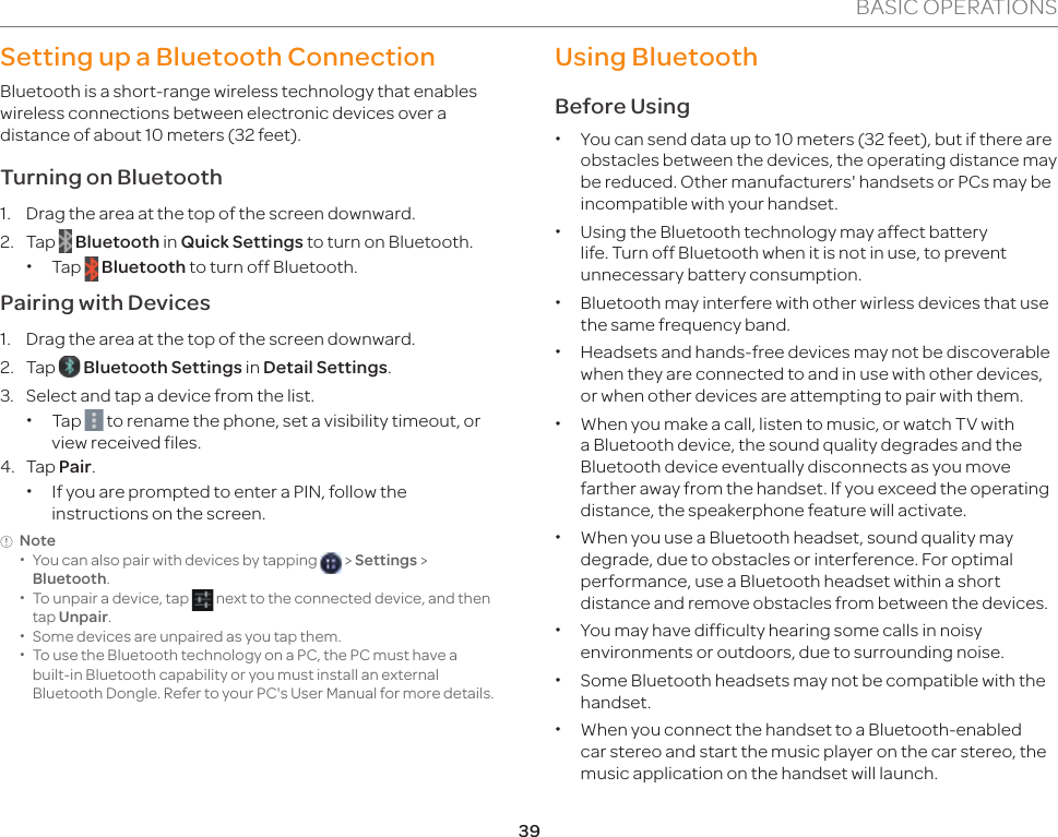 39BASIC OPERATIONSSetting up a Bluetooth ConnectionBluetooth is a short-range wireless technology that enables wireless connections between electronic devices over a distance of about 10 meters (32 feet).Turning on Bluetooth1.  Drag the area at the top of the screen downward.2. Tap   Bluetooth in Quick Settings to turn on Bluetooth. xTap   Bluetooth to turn off Bluetooth.Pairing with Devices1.  Drag the area at the top of the screen downward. 2. Tap   Bluetooth Settings in Detail Settings.3.  Select and tap a device from the list. xTap   to rename the phone, set a visibility timeout, or view received files.4. Tap Pair. xIf you are prompted to enter a PIN, follow the instructions on the screen.Note  xYou can also pair with devices by tapping   &gt; Settings &gt; Bluetooth. xTo unpair a device, tap   next to the connected device, and then tap Unpair. xSome devices are unpaired as you tap them. xTo use the Bluetooth technology on a PC, the PC must have a  built-in Bluetooth capability or you must install an external Bluetooth Dongle. Refer to your PC&apos;s User Manual for more details.Using BluetoothBefore Using  xYou can send data up to 10 meters (32 feet), but if there are obstacles between the devices, the operating distance may be reduced. Other manufacturers&apos; handsets or PCs may be incompatible with your handset. xUsing the Bluetooth technology may affect battery life. Turn off Bluetooth when it is not in use, to prevent unnecessary battery consumption. xBluetooth may interfere with other wirless devices that use the same frequency band. xHeadsets and hands-free devices may not be discoverable when they are connected to and in use with other devices, or when other devices are attempting to pair with them. xWhen you make a call, listen to music, or watch TV with a Bluetooth device, the sound quality degrades and the Bluetooth device eventually disconnects as you move farther away from the handset. If you exceed the operating distance, the speakerphone feature will activate. xWhen you use a Bluetooth headset, sound quality may degrade, due to obstacles or interference. For optimal performance, use a Bluetooth headset within a short distance and remove obstacles from between the devices. xYou may have difficulty hearing some calls in noisy environments or outdoors, due to surrounding noise. xSome Bluetooth headsets may not be compatible with the handset. xWhen you connect the handset to a Bluetooth-enabled car stereo and start the music player on the car stereo, the music application on the handset will launch.