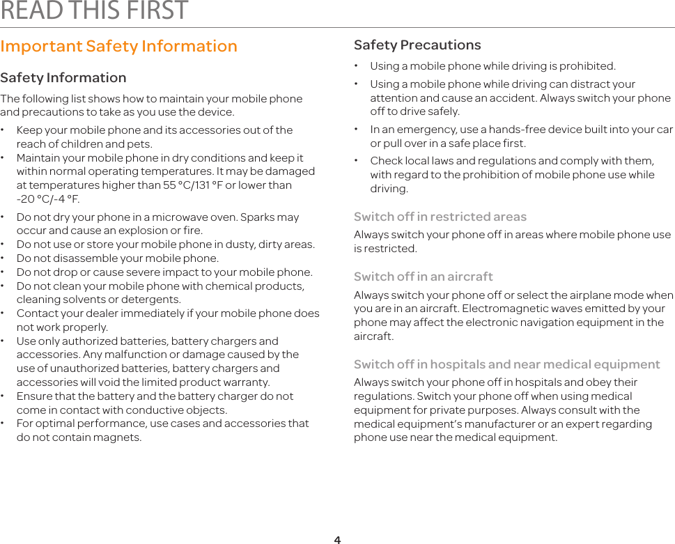 4READ THIS FIRSTImportant Safety InformationSafety InformationThe following list shows how to maintain your mobile phone and precautions to take as you use the device. xKeep your mobile phone and its accessories out of the reach of children and pets. xMaintain your mobile phone in dry conditions and keep it within normal operating temperatures. It may be damaged at temperatures higher than 55 °C/131 °F or lower than  -20 °C/-4 °F. xDo not dry your phone in a microwave oven. Sparks may occur and cause an explosion or fire. xDo not use or store your mobile phone in dusty, dirty areas. xDo not disassemble your mobile phone. xDo not drop or cause severe impact to your mobile phone. xDo not clean your mobile phone with chemical products, cleaning solvents or detergents. xContact your dealer immediately if your mobile phone does not work properly. xUse only authorized batteries, battery chargers and accessories. Any malfunction or damage caused by the use of unauthorized batteries, battery chargers and accessories will void the limited product warranty. xEnsure that the battery and the battery charger do not come in contact with conductive objects. xFor optimal performance, use cases and accessories that do not contain magnets.Safety Precautions xUsing a mobile phone while driving is prohibited. xUsing a mobile phone while driving can distract your attention and cause an accident. Always switch your phone off to drive safely. xIn an emergency, use a hands-free device built into your car or pull over in a safe place first. xCheck local laws and regulations and comply with them, with regard to the prohibition of mobile phone use while driving.Switch off in restricted areasAlways switch your phone off in areas where mobile phone use is restricted.Switch off in an aircraftAlways switch your phone off or select the airplane mode when you are in an aircraft. Electromagnetic waves emitted by your phone may affect the electronic navigation equipment in the aircraft.Switch off in hospitals and near medical equipmentAlways switch your phone off in hospitals and obey their regulations. Switch your phone off when using medical equipment for private purposes. Always consult with the medical equipment’s manufacturer or an expert regarding phone use near the medical equipment.