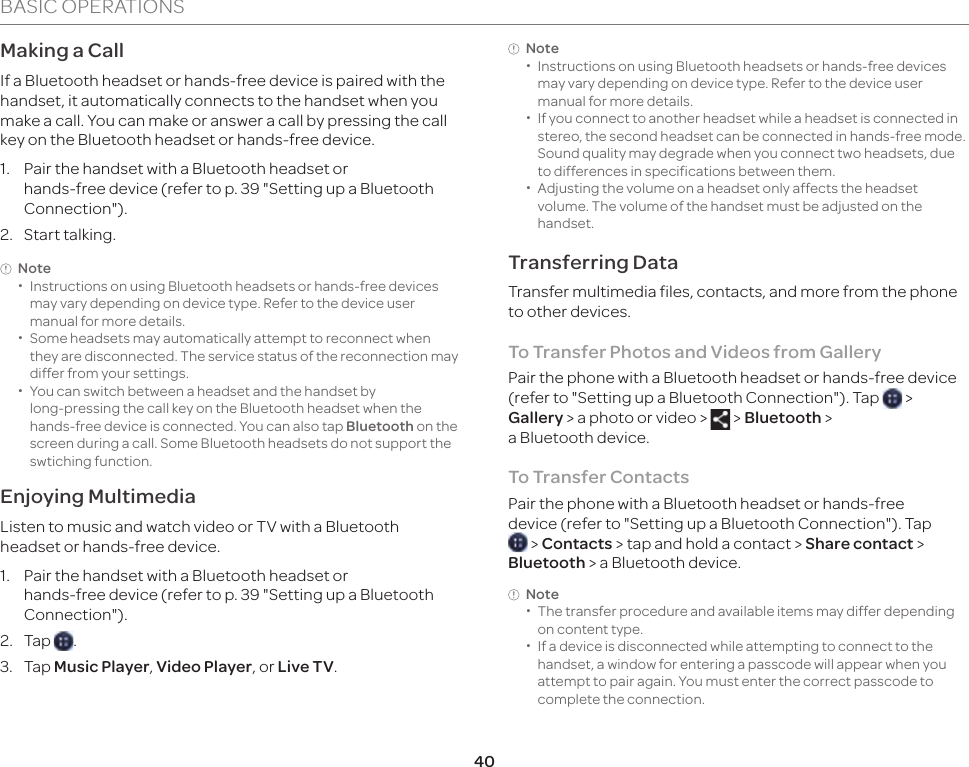 40BASIC OPERATIONSNote  xInstructions on using Bluetooth headsets or hands-free devices may vary depending on device type. Refer to the device user manual for more details. xIf you connect to another headset while a headset is connected in stereo, the second headset can be connected in hands-free mode. Sound quality may degrade when you connect two headsets, due to differences in specifications between them. xAdjusting the volume on a headset only affects the headset volume. The volume of the handset must be adjusted on the handset.Transferring DataTransfer multimedia files, contacts, and more from the phone to other devices.To Transfer Photos and Videos from GalleryPair the phone with a Bluetooth headset or hands-free device (refer to &quot;Setting up a Bluetooth Connection&quot;). Tap   &gt; Gallery &gt; a photo or video &gt;   &gt; Bluetooth &gt;  a Bluetooth device.To Transfer ContactsPair the phone with a Bluetooth headset or hands-free device (refer to &quot;Setting up a Bluetooth Connection&quot;). Tap  &gt; Contacts &gt; tap and hold a contact &gt; Share contact &gt; Bluetooth &gt; a Bluetooth device.Note  xThe transfer procedure and available items may differ depending on content type. xIf a device is disconnected while attempting to connect to the handset, a window for entering a passcode will appear when you attempt to pair again. You must enter the correct passcode to complete the connection.Making a CallIf a Bluetooth headset or hands-free device is paired with the handset, it automatically connects to the handset when you make a call. You can make or answer a call by pressing the call key on the Bluetooth headset or hands-free device.1.  Pair the handset with a Bluetooth headset or  hands-free device (refer to p. 39 &quot;Setting up a Bluetooth Connection&quot;).2. Start talking.Note  xInstructions on using Bluetooth headsets or hands-free devices may vary depending on device type. Refer to the device user manual for more details. xSome headsets may automatically attempt to reconnect when they are disconnected. The service status of the reconnection may differ from your settings. xYou can switch between a headset and the handset by  long-pressing the call key on the Bluetooth headset when the hands-free device is connected. You can also tap Bluetooth on the screen during a call. Some Bluetooth headsets do not support the swtiching function. Enjoying MultimediaListen to music and watch video or TV with a Bluetooth headset or hands-free device.1.  Pair the handset with a Bluetooth headset or  hands-free device (refer to p. 39 &quot;Setting up a Bluetooth Connection&quot;).2. Tap  .3. Tap Music Player, Video Player, or Live TV.