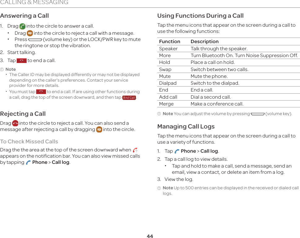 44CALLING &amp; MESSAGINGAnswering a Call1. Drag   into the circle to answer a call. xDrag   into the circle to reject a call with a message. xPress   (volume key) or the LOCK/PWR key to mute the ringtone or stop the vibration.2. Start talking.3. Tap   to end a call.Note  xThe Caller ID may be displayed differently or may not be displayed depending on the caller&apos;s preferences. Contact your service provider for more details. xYou must tap   to end a call. If are using other functions during a call, drag the top of the screen downward, and then tap  . Rejecting a CallDrag   into the circle to reject a call. You can also send a message after rejecting a call by dragging   into the circle.To Check Missed Calls Drag the the area at the top of the screen downward when appears on the notification bar. You can also view missed calls by tapping   Phone &gt; Call log.Using Functions During a CallTap the menu icons that appear on the screen during a call to use the following functions:Function DescriptionSpeaker Talk through the speaker.More Turn Bluetooth On. Turn Noise Suppression Off.Hold Place a call on hold.Swap Switch between two calls.Mute Mute the phone.Dialpad Switch to the dialpad.End End a call.Add call Dial a second call.Merge Make a conference call.Note You can adjust the volume by pressing   (volume key).Managing Call LogsTap the menu icons that appear on the screen during a call to use a variety of functions.1. Tap   Phone &gt; Call log. 2.  Tap a call log to view details. xTap and hold to make a call, send a message, send an email, view a contact, or delete an item from a log.3.  View the log.Note Up to 500 entries can be displayed in the received or dialed call logs.
