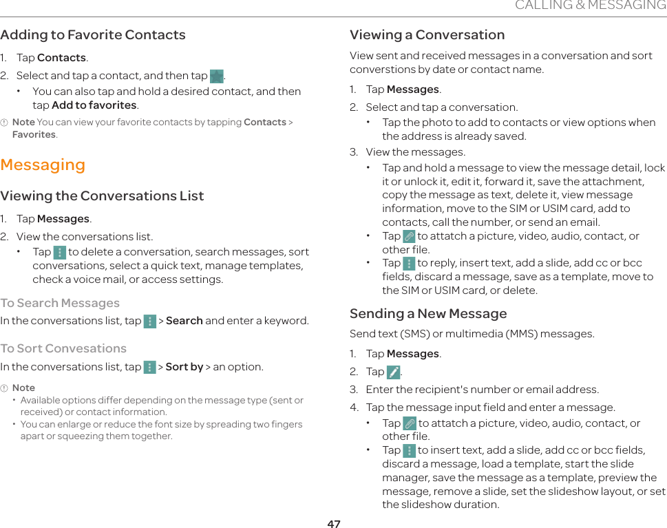 47CALLING &amp; MESSAGINGAdding to Favorite Contacts1. Tap Contacts.2.  Select and tap a contact, and then tap  . xYou can also tap and hold a desired contact, and then tap Add to favorites.Note You can view your favorite contacts by tapping Contacts &gt; Favorites.MessagingViewing the Conversations List1. Tap Messages.2.  View the conversations list. xTap   to delete a conversation, search messages, sort conversations, select a quick text, manage templates, check a voice mail, or access settings.To Search MessagesIn the conversations list, tap   &gt; Search and enter a keyword.To Sort ConvesationsIn the conversations list, tap   &gt; Sort by &gt; an option.Note xAvailable options differ depending on the message type (sent or received) or contact information. xYou can enlarge or reduce the font size by spreading two fingers apart or squeezing them together.Viewing a ConversationView sent and received messages in a conversation and sort converstions by date or contact name.1. Tap Messages.2.  Select and tap a conversation. xTap the photo to add to contacts or view options when the address is already saved.3.  View the messages. xTap and hold a message to view the message detail, lock it or unlock it, edit it, forward it, save the attachment, copy the message as text, delete it, view message information, move to the SIM or USIM card, add to contacts, call the number, or send an email. xTap   to attatch a picture, video, audio, contact, or other file. xTap   to reply, insert text, add a slide, add cc or bcc fields, discard a message, save as a template, move to the SIM or USIM card, or delete.Sending a New MessageSend text (SMS) or multimedia (MMS) messages.1. Tap Messages.2. Tap  .3.  Enter the recipient&apos;s number or email address.4.  Tap the message input field and enter a message. xTap   to attatch a picture, video, audio, contact, or other file. xTap   to insert text, add a slide, add cc or bcc fields, discard a message, load a template, start the slide manager, save the message as a template, preview the message, remove a slide, set the slideshow layout, or set the slideshow duration.