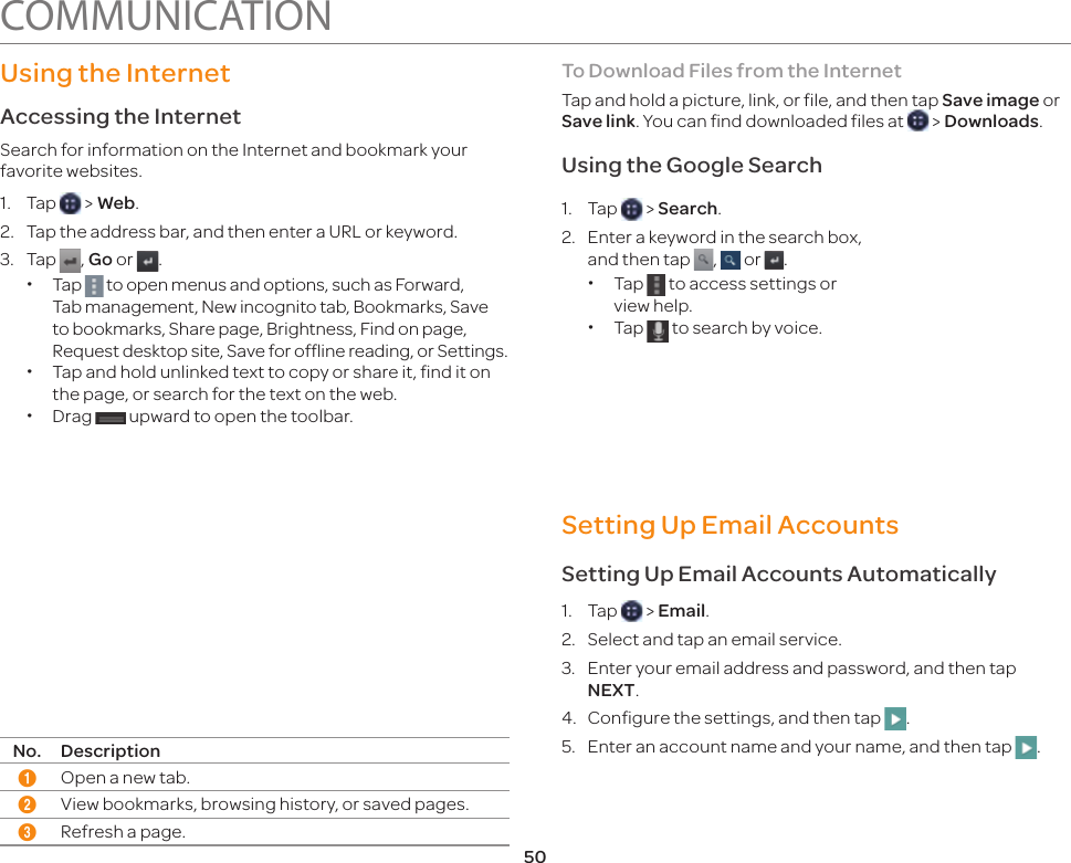 50Using the InternetAccessing the Internet Search for information on the Internet and bookmark your favorite websites.1. Tap   &gt; Web.2.  Tap the address bar, and then enter a URL or keyword.3. Tap  , Go or  . xTap   to open menus and options, such as Forward, Tab management, New incognito tab, Bookmarks, Save to bookmarks, Share page, Brightness, Find on page, Request desktop site, Save for offline reading, or Settings. xTap and hold unlinked text to copy or share it, find it on the page, or search for the text on the web. xDrag   upward to open the toolbar.12 3No. Description1Open a new tab.2View bookmarks, browsing history, or saved pages.3Refresh a page.To Download Files from the InternetTap and hold a picture, link, or file, and then tap Save image or Save link. You can find downloaded files at   &gt; Downloads.Using the Google Search1. Tap   &gt; Search.2.  Enter a keyword in the search box, and then tap  ,   or  . xTap   to access settings or view help. xTap   to search by voice.Setting Up Email AccountsSetting Up Email Accounts Automatically1. Tap   &gt; Email.2.  Select and tap an email service.3.  Enter your email address and password, and then tap NEXT.4.  Configure the settings, and then tap  .5.  Enter an account name and your name, and then tap  . COMMUNICATION