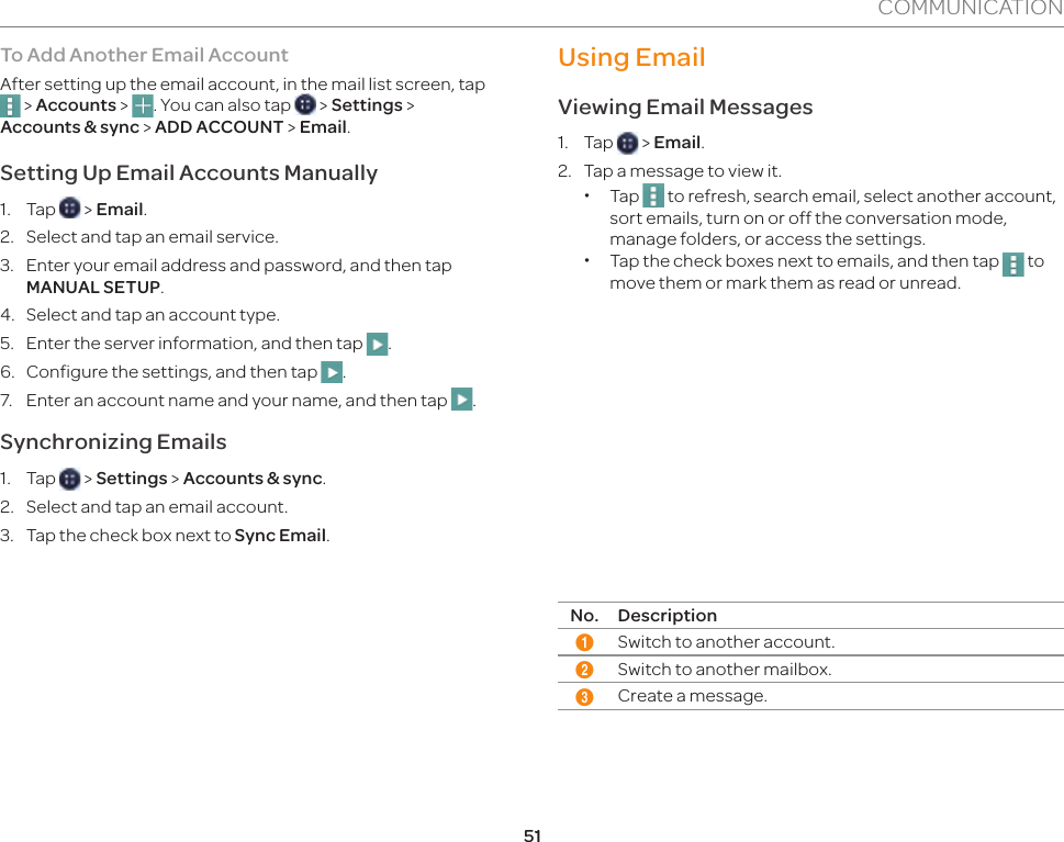 51COMMUNICATIONTo Add Another Email AccountAfter setting up the email account, in the mail list screen, tap  &gt; Accounts &gt;  . You can also tap   &gt; Settings &gt;  Accounts &amp; sync &gt; ADD ACCOUNT &gt; Email.Setting Up Email Accounts Manually 1. Tap   &gt; Email.2.  Select and tap an email service.3.  Enter your email address and password, and then tap MANUAL SETUP.4.  Select and tap an account type.5.  Enter the server information, and then tap  . 6.  Configure the settings, and then tap  .7.  Enter an account name and your name, and then tap  . Synchronizing Emails1. Tap   &gt; Settings &gt; Accounts &amp; sync.2.  Select and tap an email account.3.  Tap the check box next to Sync Email. Using EmailViewing Email Messages1. Tap   &gt; Email.2.  Tap a message to view it. xTap   to refresh, search email, select another account, sort emails, turn on or off the conversation mode, manage folders, or access the settings.  xTap the check boxes next to emails, and then tap   to move them or mark them as read or unread.12 3No. Description1Switch to another account.2Switch to another mailbox.3Create a message.