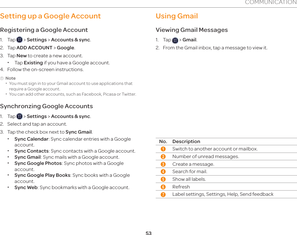 53COMMUNICATIONSetting up a Google AccountRegistering a Google Account1. Tap   &gt; Settings &gt; Accounts &amp; sync.2. Tap ADD ACCOUNT &gt; Google.3. Tap New to create a new account.  xTap Existing if you have a Google account. 4.  Follow the on-screen instructions.Note xYou must sign in to your Gmail account to use applications that require a Google account.  xYou can add other accounts, such as Facebook, Picasa or Twitter. Synchronzing Google Accounts1. Tap   &gt; Settings &gt; Accounts &amp; sync.2.  Select and tap an account.3.  Tap the check box next to Sync Gmail. xSync Calendar: Sync calendar entries with a Google account. xSync Contacts: Sync contacts with a Google account. xSync Gmail: Sync mails with a Google account. xSync Google Photos: Sync photos with a Google account. xSync Google Play Books: Sync books with a Google account. xSync Web: Sync bookmarks with a Google account.Using GmailViewing Gmail Messages1. Tap   &gt; Gmail.2.  From the Gmail inbox, tap a message to view it. 13 4 56 72No. Description1Switch to another account or mailbox. 2Number of unread messages.3Create a message.4Search for mail.5Show all labels.6Refresh7Label settings, Settings, Help, Send feedback