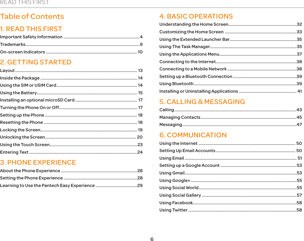 6READ THIS FIRSTTable of Contents1. READ THIS FIRSTImportant Safety Information ..................................................................4Trademarks...................................................................................................9On-screen Indicators ............................................................................... 102. GETTING STARTEDLayout .......................................................................................................... 13Inside the Package .................................................................................... 14Using the SIM or USIM Card ...................................................................... 14Using the Battery ....................................................................................... 15Installing an optional microSD Card ...................................................... 17Turning the Phone On or Off.................................................................... 17Setting up the Phone ................................................................................ 18Resetting the Phone ................................................................................. 18Locking the Screen .................................................................................... 19Unlocking the Screen ............................................................................... 20Using the Touch Screen ............................................................................23Entering Text ..............................................................................................243. PHONE EXPERIENCEAbout the Phone Experience ..................................................................28Setting the Phone Experience ................................................................28Learning to Use the Pantech Easy Experience ....................................294. BASIC OPERATIONS Understanding the Home Screen ...........................................................32Customizing the Home Screen  ..............................................................33Using the Extended Launcher Bar ..........................................................35Using The Task Manager ...........................................................................35Using the Applications Menu ...................................................................37Connecting to the Internet ......................................................................38Connecting to a Mobile Network ............................................................38Setting up a Bluetooth Connection .......................................................39Using Bluetooth .........................................................................................39Installing or Uninstalling Applications .................................................. 415. CALLING &amp; MESSAGINGCalling ..........................................................................................................43Managing Contacts ...................................................................................45Messaging ...................................................................................................476. COMMUNICATIONUsing the Internet .................................................................................... 50Setting Up Email Accounts ..................................................................... 50Using Email ................................................................................................. 51Setting up a Google Account ..................................................................53Using Gmail .................................................................................................53Using Google+ ............................................................................................55Using Social World .....................................................................................55Using Social Gallery ..................................................................................57Using Facebook..........................................................................................58Using Twitter ..............................................................................................58