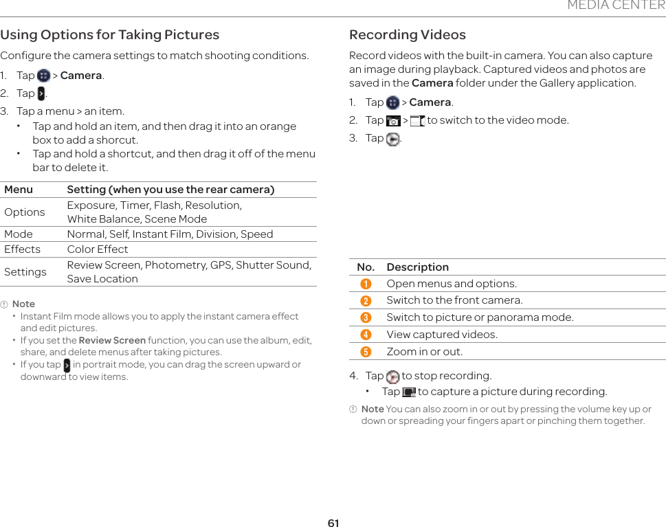 61MEDIA CENTERUsing Options for Taking PicturesConfigure the camera settings to match shooting conditions.1. Tap   &gt; Camera.2. Tap  .3.  Tap a menu &gt; an item. xTap and hold an item, and then drag it into an orange box to add a shorcut. xTap and hold a shortcut, and then drag it off of the menu bar to delete it.Menu Setting (when you use the rear camera)Options Exposure, Timer, Flash, Resolution,  White Balance, Scene ModeMode Normal, Self, Instant Film, Division, SpeedEffects Color EffectSettings Review Screen, Photometry, GPS, Shutter Sound,  Save LocationNote xInstant Film mode allows you to apply the instant camera effect and edit pictures. xIf you set the Review Screen function, you can use the album, edit, share, and delete menus after taking pictures. xIf you tap   in portrait mode, you can drag the screen upward or downward to view items.Recording VideosRecord videos with the built-in camera. You can also capture an image during playback. Captured videos and photos are saved in the Camera folder under the Gallery application.1. Tap   &gt; Camera.2. Tap   &gt;   to switch to the video mode. 3. Tap  .12354No. Description1Open menus and options.2Switch to the front camera.3Switch to picture or panorama mode.4View captured videos.5Zoom in or out.4. Tap   to stop recording.  xTap   to capture a picture during recording.Note You can also zoom in or out by pressing the volume key up or down or spreading your fingers apart or pinching them together.