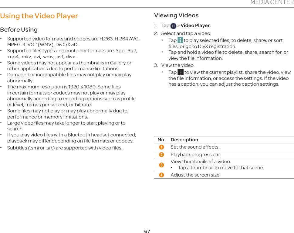 67MEDIA CENTERUsing the Video Player Before Using xSupported video formats and codecs are H.263, H.264 AVC, MPEG-4, VC-1(WMV), DivX/XviD. xSupported files types and container formats are .3gp, .3g2, .mp4, .mkv, .avi, .wmv, .asf, .divx.  xSome videos may not appear as thumbnails in Gallery or other applications due to performance limitations. xDamaged or incompatible files may not play or may play abnormally. xThe maximum resolution is 1920 X 1080. Some files in certain formats or codecs may not play or may play abnormally according to encoding options such as profile or level, frames per second, or bit rate. xSome files may not play or may play abnormally due to performance or memory limitations. xLarge video files may take longer to start playing or to search.  xIf you play video files with a Bluetooth headset connected, playback may differ depending on file formats or codecs. xSubtitles (.smi or .srt) are supported with video files.Viewing Videos1. Tap   &gt; Video Player.2.  Select and tap a video. xTap   to play selected files; to delete, share, or sort files; or go to DivX registration. xTap and hold a video file to delete, share, search for, or view the file information.3.  View the video. xTap   to view the current playlist, share the video, view the file information, or access the settings. If the video has a caption, you can adjust the caption settings.2341No. Description1Set the sound effects.2Playback progress bar3View thumbnails of a video. xTap a thumbnail to move to that scene.4Adjust the screen size.