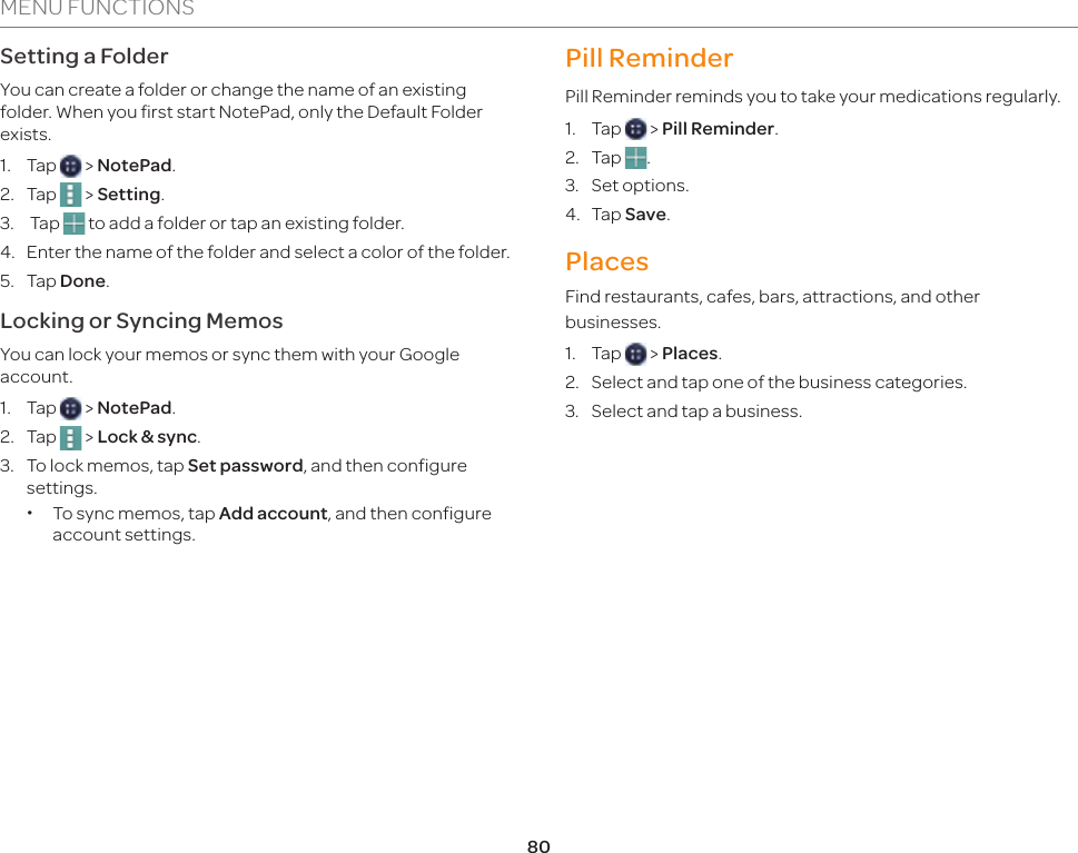 80MENU FUNCTIONSSetting a FolderYou can create a folder or change the name of an existing folder. When you first start NotePad, only the Default Folder exists.1. Tap   &gt; NotePad.2. Tap   &gt; Setting.3.  Tap   to add a folder or tap an existing folder.4.  Enter the name of the folder and select a color of the folder.5. Tap Done.Locking or Syncing MemosYou can lock your memos or sync them with your Google account.1. Tap   &gt; NotePad.2. Tap   &gt; Lock &amp; sync.3.  To lock memos, tap Set password, and then configure settings. xTo sync memos, tap Add account, and then configure account settings.Pill ReminderPill Reminder reminds you to take your medications regularly.1. Tap   &gt; Pill Reminder.2. Tap  .3. Set options.4. Tap Save.PlacesFind restaurants, cafes, bars, attractions, and other businesses.1. Tap   &gt; Places.2.  Select and tap one of the business categories.3.  Select and tap a business.